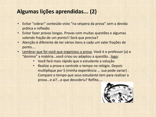 Algumas lições aprendidas... (2)
• Evitar “cobrar” conteúdo visto “na véspera da prova” sem a devida
prática e reflexão
• Evitar fazer provas longas. Provas com muitas questões e algumas
valendo fração de um ponto!! Será que precisa?
• Atenção é diferente de ter vários itens e cada um valer frações de
ponto....
• Lembrar que foi você que organizou a prova. Você é o professor (a) e
“domina” a matéria...você criou ou adaptou a questão...logo:
• Você fará mais rápido que o estudante a solução
• Realize a prova e controle o tempo no relógio. Depois
multiplique por 5 (minha experiência ... sua pode variar) .
Compare o tempo que seus estudante tem para realizar a
prova...e aí?...o que descobriu? Reflita....
 