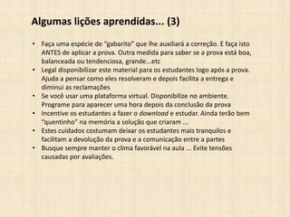 Algumas lições aprendidas... (3)
• Faça uma espécie de “gabarito” que lhe auxiliará a correção. E faça isto
ANTES de aplicar a prova. Outra medida para saber se a prova está boa,
balanceada ou tendenciosa, grande...etc
• Legal disponibilizar este material para os estudantes logo após a prova.
Ajuda a pensar como eles resolveram e depois facilita a entrega e
diminui as reclamações
• Se você usar uma plataforma virtual. Disponibilize no ambiente.
Programe para aparecer uma hora depois da conclusão da prova
• Incentive os estudantes a fazer o download e estudar. Ainda terão bem
“quentinho” na memória a solução que criaram ...
• Estes cuidados costumam deixar os estudantes mais tranquilos e
facilitam a devolução da prova e a comunicação entre a partes
• Busque sempre manter o clima favorável na aula ... Evite tensões
causadas por avaliações.
 