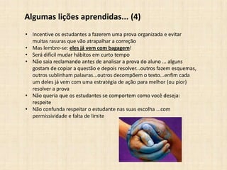 Algumas lições aprendidas... (4)
• Incentive os estudantes a fazerem uma prova organizada e evitar
muitas rasuras que vão atrapalhar a correção
• Mas lembre-se: eles já vem com bagagem!
• Será difícil mudar hábitos em curto tempo
• Não saia reclamando antes de analisar a prova do aluno ... alguns
gostam de copiar a questão e depois resolver...outros fazem esquemas,
outros sublinham palavras...outros decompõem o texto...enfim cada
um deles já vem com uma estratégia de ação para melhor (ou pior)
resolver a prova
• Não queria que os estudantes se comportem como você deseja:
respeite
• Não confunda respeitar o estudante nas suas escolha ...com
permissividade e falta de limite
 