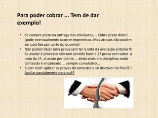 Para poder cobrar ... Tem de dar
exemplo!
• Se cumpre prazo na entrega das atividades. .. Cobre prazo deles!
(pode eventualmente ocorrer imprevistos. Mas atrasos não podem
ser padrões por parte do docente)
• Não podem fazer uma prova sem ter a nota da avaliação anterior!!!
Se avaliar é processo não tem sentido fazer a 2ª prova sem saber a
nota da 1ª...e assim por diante ... ainda mais em disciplinas onde
conteúdo é encadeado ... sempre cumulativo...
• Super ruim: aplicar as provas do semestre e só devolver no final!!!!
Avaliar parcialmente para quê?
 