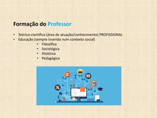 Formação do Professor
• Teórico-cientifica (área de atuação/conhecimento) PROFISSIONAL
• Educação (sempre inserida num contexto social)
• Filosófica
• Sociológica
• Histórica
• Pedagógica
 