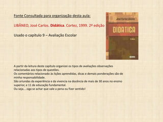 Fonte Consultada para organização desta aula:
LIBÂNEO, José Carlos. Didática. Cortez, 1999. 2ª edição
Usado o capítulo 9 – Avaliação Escolar
A partir da leitura deste capítulo organizei os tipos de avaliações observações
relacionadas aos tipos de questões.
Os comentários relacionado às lições aprendidas, dicas e demais ponderações são de
minha responsabilidade.
São oriundas da experiência e da vivencia na docência de mais de 30 anos no ensino
superior, e 11 de educação fundamental.
Ou seja....siga se achar que vale a pena ou fizer sentido!
 