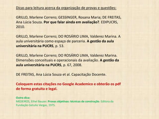 Dicas para leitura acerca da organização de provas e questões:
GRILLO, Marlene Correro; GESSINGER, Rosana Maria; DE FREITAS,
Ana Lúcia Souza. Por que falar ainda em avaliação?. EDIPUCRS,
2010.
GRILLO, Marlene Correro; DO ROSÁRIO LIMA, Valderez Marina. A
aula universitária como espaço de parceria. A gestão da aula
universitária na PUCRS, p. 53.
GRILLO, Marlene Correro; DO ROSÁRIO LIMA, Valderez Marina.
Dimensões conceituais e operacionais da avaliação. A gestão da
aula universitária na PUCRS, p. 67, 2008.
DE FREITAS, Ana Lúcia Souza et al. Capacitação Docente.
Coloquem estas citações no Google Academico e obterão os pdf
de forma gratuita e legal.
Outra dica:
MEDEIROS, Ethel Bauzer. Provas objetivas: técnicas de construção. Editora da
Fundação Getulio Vargas, 1975.
 