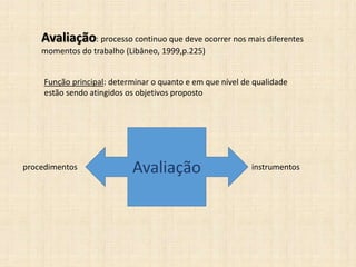 Avaliação: processo continuo que deve ocorrer nos mais diferentes
momentos do trabalho (Libâneo, 1999,p.225)
Função principal: determinar o quanto e em que nível de qualidade
estão sendo atingidos os objetivos proposto
Avaliaçãoprocedimentos instrumentos
 