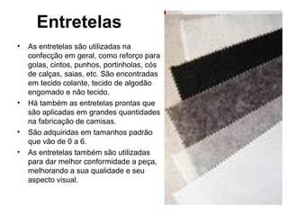 Entretelas
• As entretelas são utilizadas na
confecção em geral, como reforço para
golas, cintos, punhos, portinholas, cós
de calças, saias, etc. São encontradas
em tecido colante, tecido de algodão
engomado e não tecido.
• Há também as entretelas prontas que
são aplicadas em grandes quantidades
na fabricação de camisas.
• São adquiridas em tamanhos padrão
que vão de 0 a 6.
• As entretelas também são utilizadas
para dar melhor conformidade a peça,
melhorando a sua qualidade e seu
aspecto visual.
 