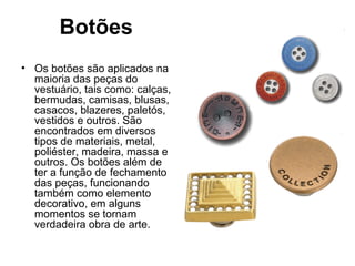 Botões
• Os botões são aplicados na
maioria das peças do
vestuário, tais como: calças,
bermudas, camisas, blusas,
casacos, blazeres, paletós,
vestidos e outros. São
encontrados em diversos
tipos de materiais, metal,
poliéster, madeira, massa e
outros. Os botões além de
ter a função de fechamento
das peças, funcionando
também como elemento
decorativo, em alguns
momentos se tornam
verdadeira obra de arte.
 