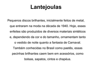 Lantejoulas
Pequenos discos brilhantes, inicialmente feitos de metal,
que entraram na moda na década de 1940. Hoje, esses
enfeites são produzidos de diversos materiais sintéticos
e, dependendo da cor e do tamanho, ornamentam tanto
o vestido de noite quanto a fantasia de Carnaval.
Também conhecidas no Brasil como paetês, essas
pecinhas brilhantes caem bem em acessórios, como
bolsas, sapatos, cintos e chapéus.
 