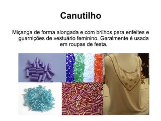 Canutilho
Miçanga de forma alongada e com brilhos para enfeites e
guarnições de vestuário feminino. Geralmente é usada
em roupas de festa.
 