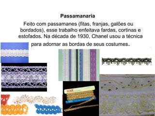 Passamanaria
Feito com passamanes (fitas, franjas, galões ou
bordados), esse trabalho enfeitava fardas, cortinas e
estofados. Na década de 1930, Chanel usou a técnica
para adornar as bordas de seus costumes.
 