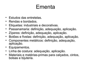 Ementa
• Estudos das entretelas.
• Rendas e bordados.
• Etiquetas: industriais e decorativas.
• Passanamaria: definição, adequação, aplicação.
• Zíperes: definição, adequação, aplicação.
• Botões e fivelas: definição, adequação, aplicação.
• Componentes metálicos: definição, adequação,
aplicação.
• Equipamentos.
• Linha de costura: adequação, aplicação.
• Materiais e matérias-primas para calçados, cintos,
bolsas e bijuteria.
 