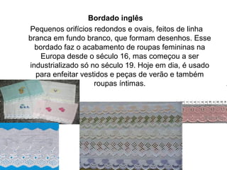 Bordado inglês
Pequenos orifícios redondos e ovais, feitos de linha
branca em fundo branco, que formam desenhos. Esse
bordado faz o acabamento de roupas femininas na
Europa desde o século 16, mas começou a ser
industrializado só no século 19. Hoje em dia, é usado
para enfeitar vestidos e peças de verão e também
roupas íntimas.
 