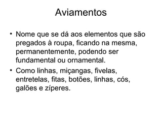 Aviamentos
• Nome que se dá aos elementos que são
pregados à roupa, ficando na mesma,
permanentemente, podendo ser
fundamental ou ornamental.
• Como linhas, miçangas, fivelas,
entretelas, fitas, botões, linhas, cós,
galões e zíperes.
 