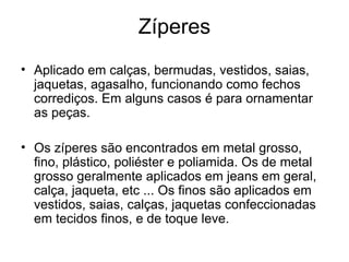 Zíperes
• Aplicado em calças, bermudas, vestidos, saias,
jaquetas, agasalho, funcionando como fechos
corrediços. Em alguns casos é para ornamentar
as peças.
• Os zíperes são encontrados em metal grosso,
fino, plástico, poliéster e poliamida. Os de metal
grosso geralmente aplicados em jeans em geral,
calça, jaqueta, etc ... Os finos são aplicados em
vestidos, saias, calças, jaquetas confeccionadas
em tecidos finos, e de toque leve.
 