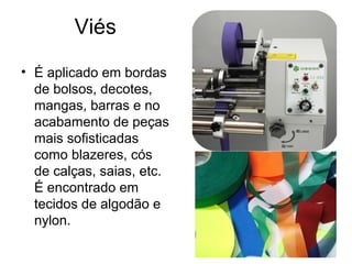 Viés
• É aplicado em bordas
de bolsos, decotes,
mangas, barras e no
acabamento de peças
mais sofisticadas
como blazeres, cós
de calças, saias, etc.
É encontrado em
tecidos de algodão e
nylon.
 