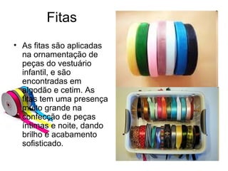 Fitas
• As fitas são aplicadas
na ornamentação de
peças do vestuário
infantil, e são
encontradas em
algodão e cetim. As
fitas tem uma presença
muito grande na
confecção de peças
íntimas e noite, dando
brilho e acabamento
sofisticado.
 