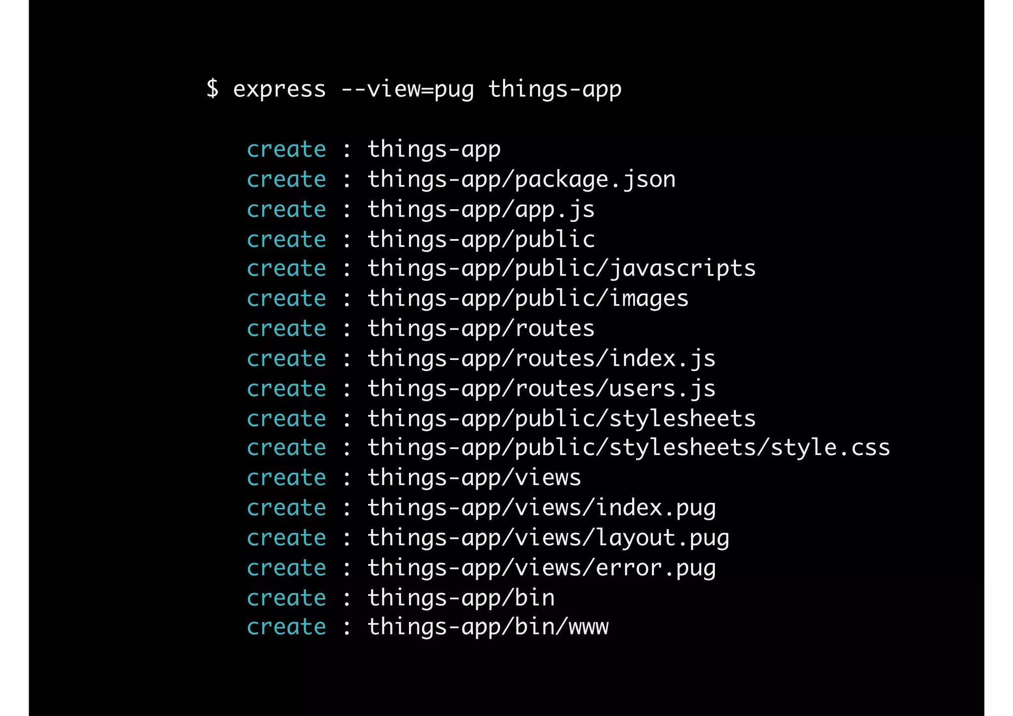 $ express --view=pug things-app
create : things-app
create : things-app/package.json
create : things-app/app.js
create : things-app/public
create : things-app/public/javascripts
create : things-app/public/images
create : things-app/routes
create : things-app/routes/index.js
create : things-app/routes/users.js
create : things-app/public/stylesheets
create : things-app/public/stylesheets/style.css
create : things-app/views
create : things-app/views/index.pug
create : things-app/views/layout.pug
create : things-app/views/error.pug
create : things-app/bin
create : things-app/bin/www
 