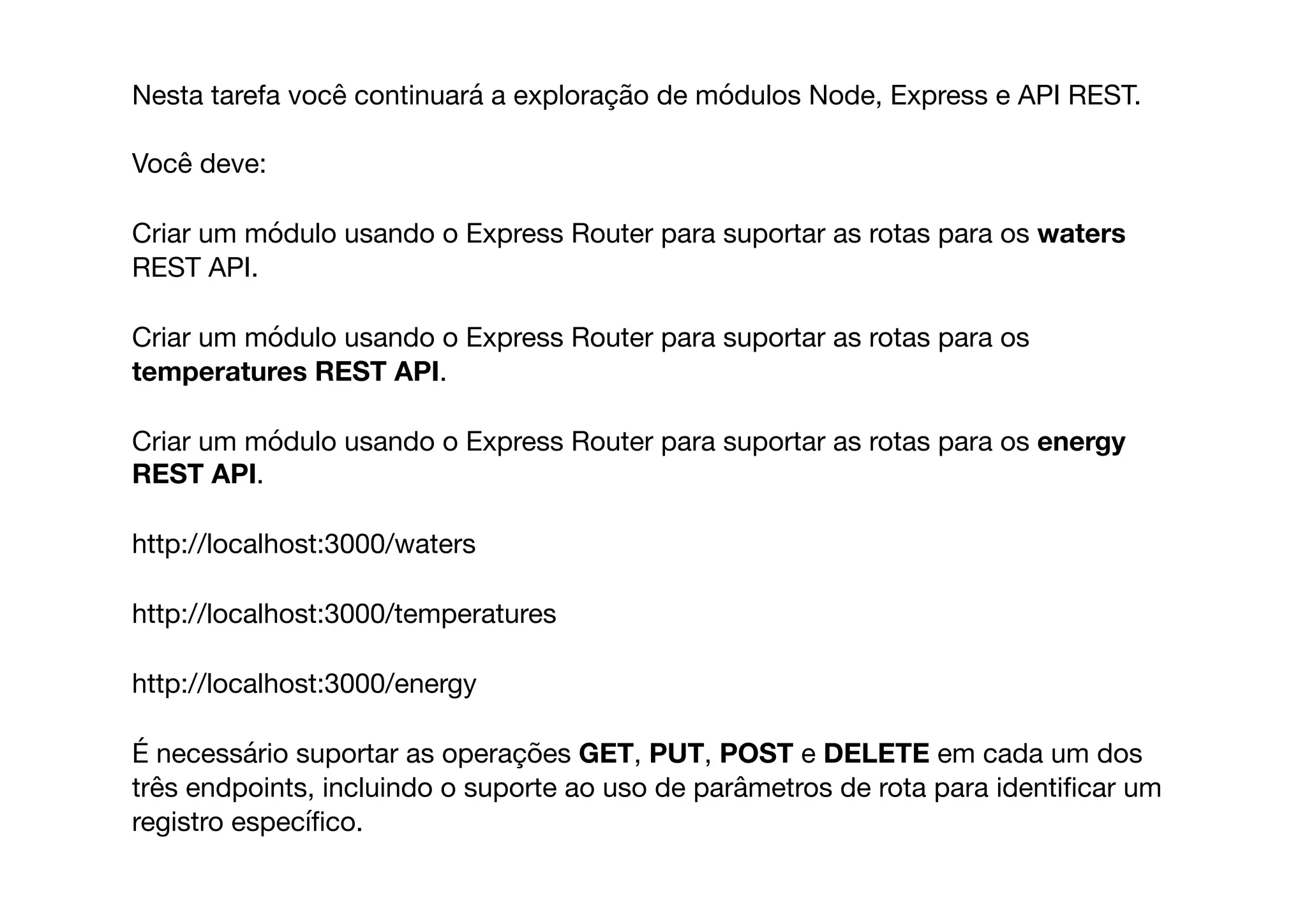 Nesta tarefa você continuará a exploração de módulos Node, Express e API REST. 

Você deve:

Criar um módulo usando o Express Router para suportar as rotas para os waters
REST API.

Criar um módulo usando o Express Router para suportar as rotas para os
temperatures REST API.

Criar um módulo usando o Express Router para suportar as rotas para os energy
REST API.

http://localhost:3000/waters

http://localhost:3000/temperatures

http://localhost:3000/energy

É necessário suportar as operações GET, PUT, POST e DELETE em cada um dos
três endpoints, incluindo o suporte ao uso de parâmetros de rota para identiﬁcar um
registro especíﬁco.
 