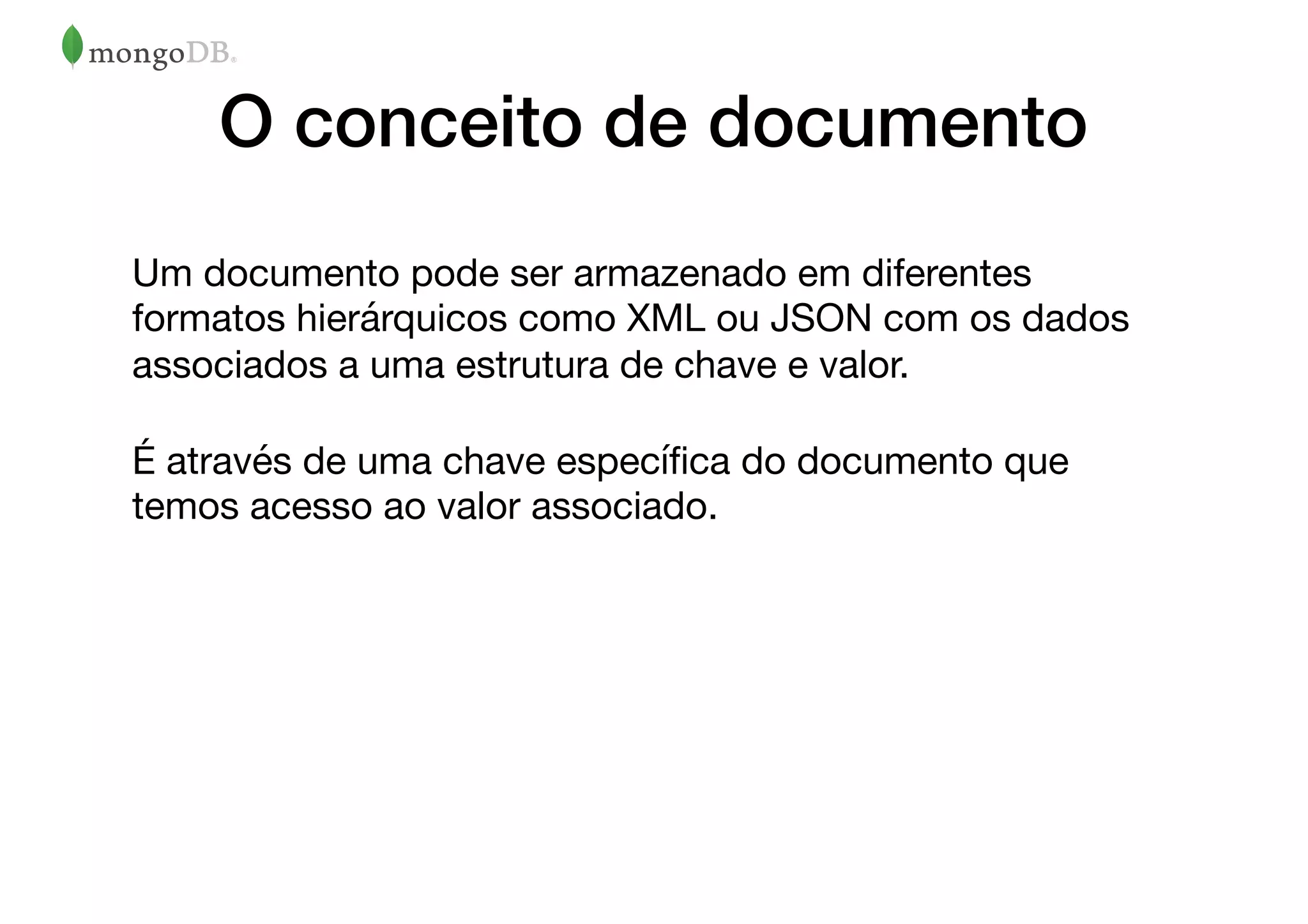 O conceito de documento
Um documento pode ser armazenado em diferentes
formatos hierárquicos como XML ou JSON com os dados
associados a uma estrutura de chave e valor. 

É através de uma chave especíﬁca do documento que
temos acesso ao valor associado.

 