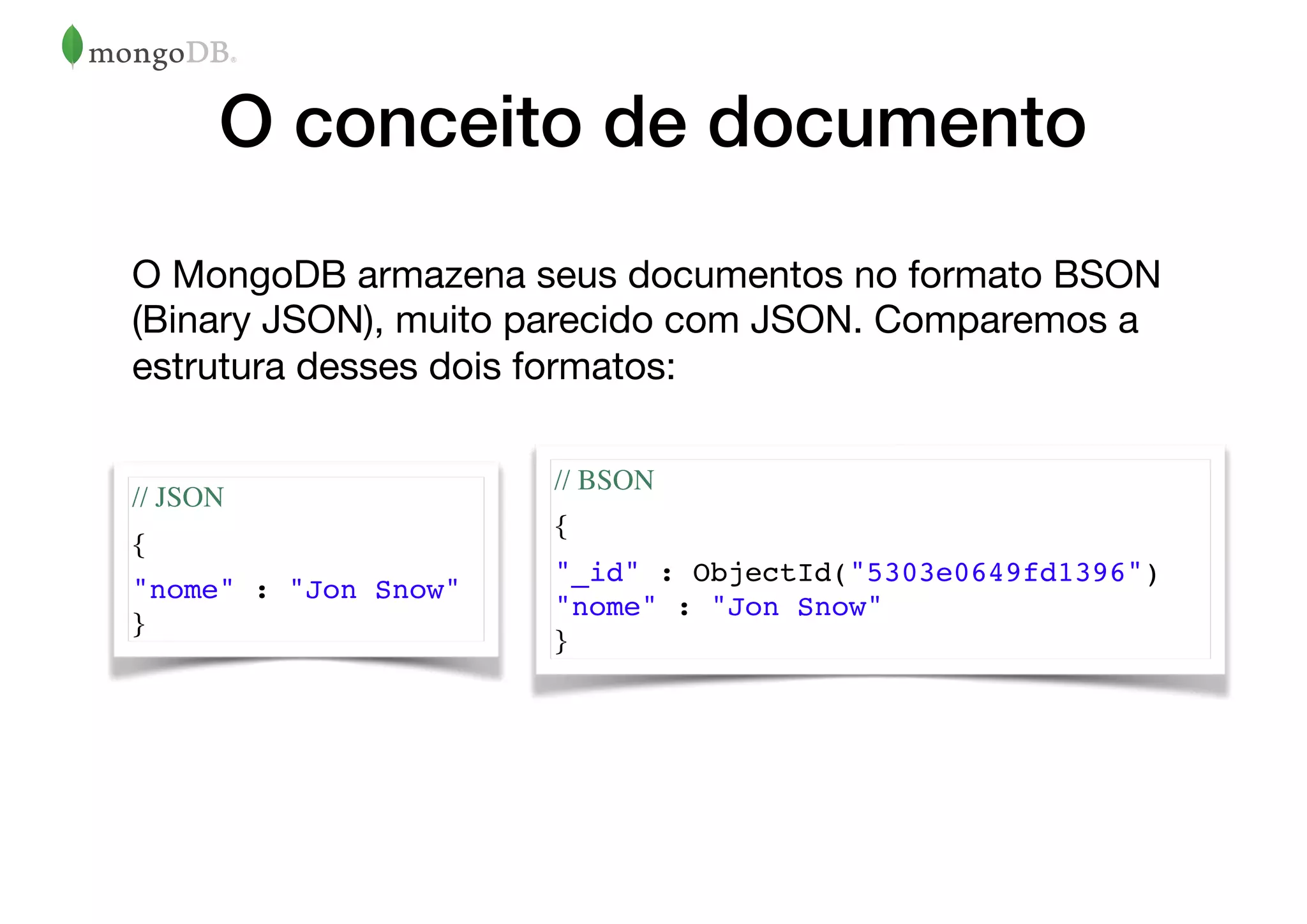 O conceito de documento
O MongoDB armazena seus documentos no formato BSON
(Binary JSON), muito parecido com JSON. Comparemos a
estrutura desses dois formatos:
// JSON
{
"nome" : "Jon Snow"
}
// BSON
{
"_id" : ObjectId("5303e0649fd1396")
"nome" : "Jon Snow"
}
 