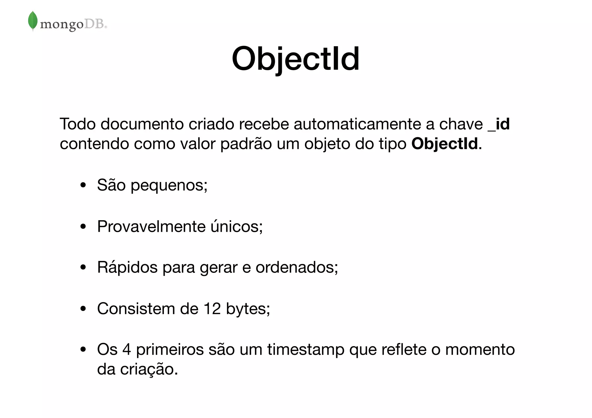 ObjectId
Todo documento criado recebe automaticamente a chave _id
contendo como valor padrão um objeto do tipo ObjectId.

• São pequenos;

• Provavelmente únicos;

• Rápidos para gerar e ordenados;

• Consistem de 12 bytes;

• Os 4 primeiros são um timestamp que reﬂete o momento
da criação.
 