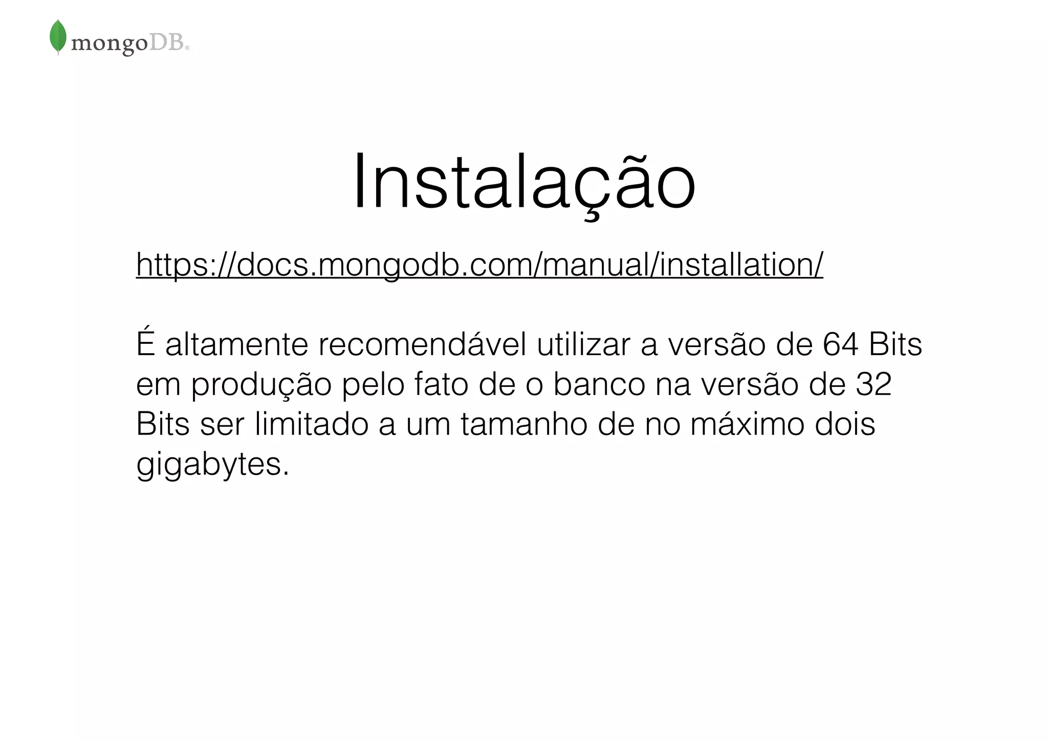 Instalação
https://docs.mongodb.com/manual/installation/
É altamente recomendável utilizar a versão de 64 Bits
em produção pelo fato de o banco na versão de 32
Bits ser limitado a um tamanho de no máximo dois
gigabytes.
 