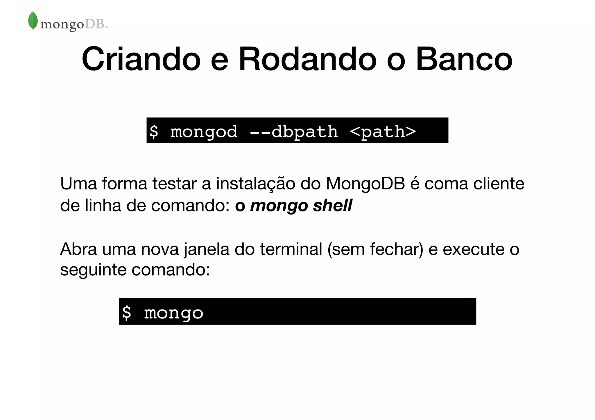 Criando e Rodando o Banco
Uma forma testar a instalação do MongoDB é coma cliente
de linha de comando: o mongo shell
Abra uma nova janela do terminal (sem fechar) e execute o
seguinte comando:
$ mongod --dbpath <path>
$ mongo
 
