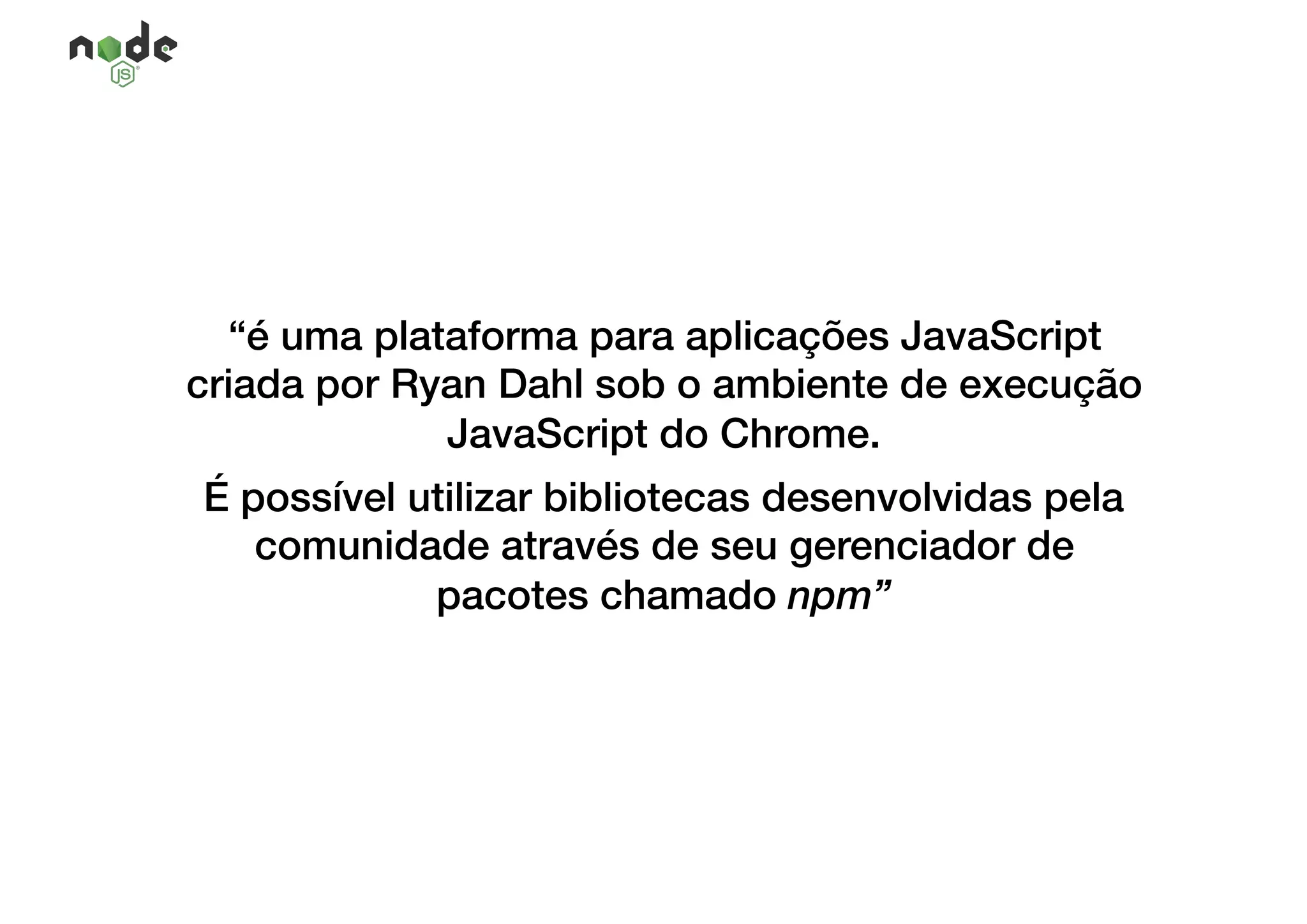 “é uma plataforma para aplicações JavaScript
criada por Ryan Dahl sob o ambiente de execução
JavaScript do Chrome.
É possível utilizar bibliotecas desenvolvidas pela
comunidade através de seu gerenciador de
pacotes chamado npm”
 
