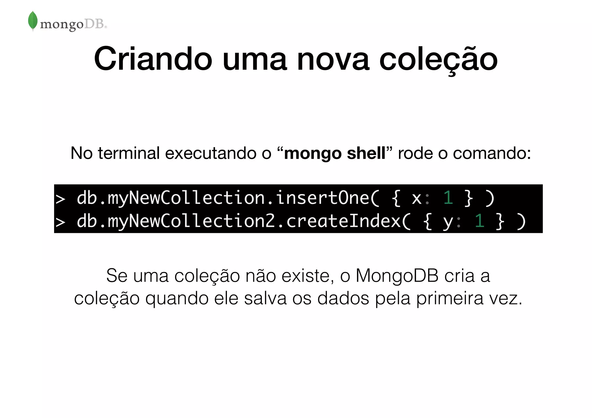 Criando uma nova coleção
No terminal executando o “mongo shell” rode o comando:
Se uma coleção não existe, o MongoDB cria a
coleção quando ele salva os dados pela primeira vez.
> db.myNewCollection.insertOne( { x: 1 } )
> db.myNewCollection2.createIndex( { y: 1 } )
 