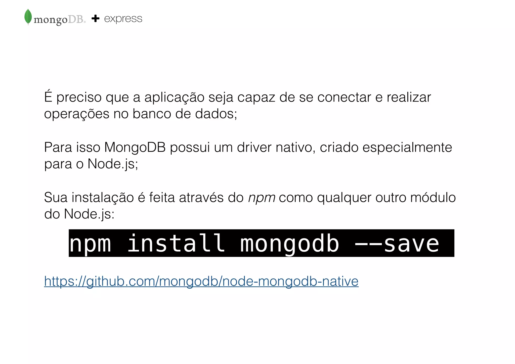 É preciso que a aplicação seja capaz de se conectar e realizar
operações no banco de dados;
Para isso MongoDB possui um driver nativo, criado especialmente
para o Node.js;
Sua instalação é feita através do npm como qualquer outro módulo
do Node.js:
https://github.com/mongodb/node-mongodb-native
npm install mongodb --save
 