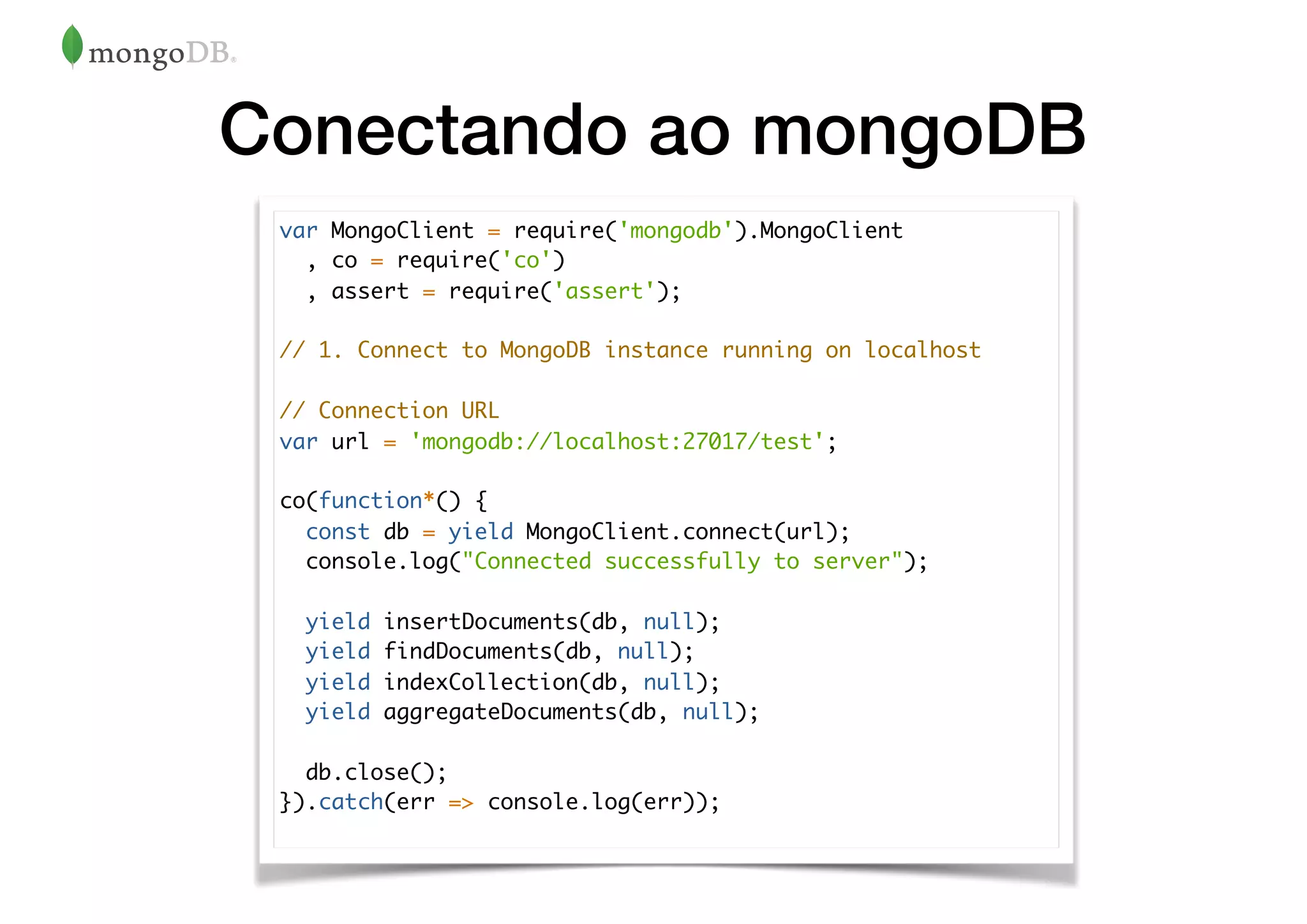 Conectando ao mongoDB
var MongoClient = require('mongodb').MongoClient
, co = require('co')
, assert = require('assert');
// 1. Connect to MongoDB instance running on localhost
// Connection URL
var url = 'mongodb://localhost:27017/test';
co(function*() {
const db = yield MongoClient.connect(url);
console.log("Connected successfully to server");
yield insertDocuments(db, null);
yield findDocuments(db, null);
yield indexCollection(db, null);
yield aggregateDocuments(db, null);
db.close();
}).catch(err => console.log(err));
 
