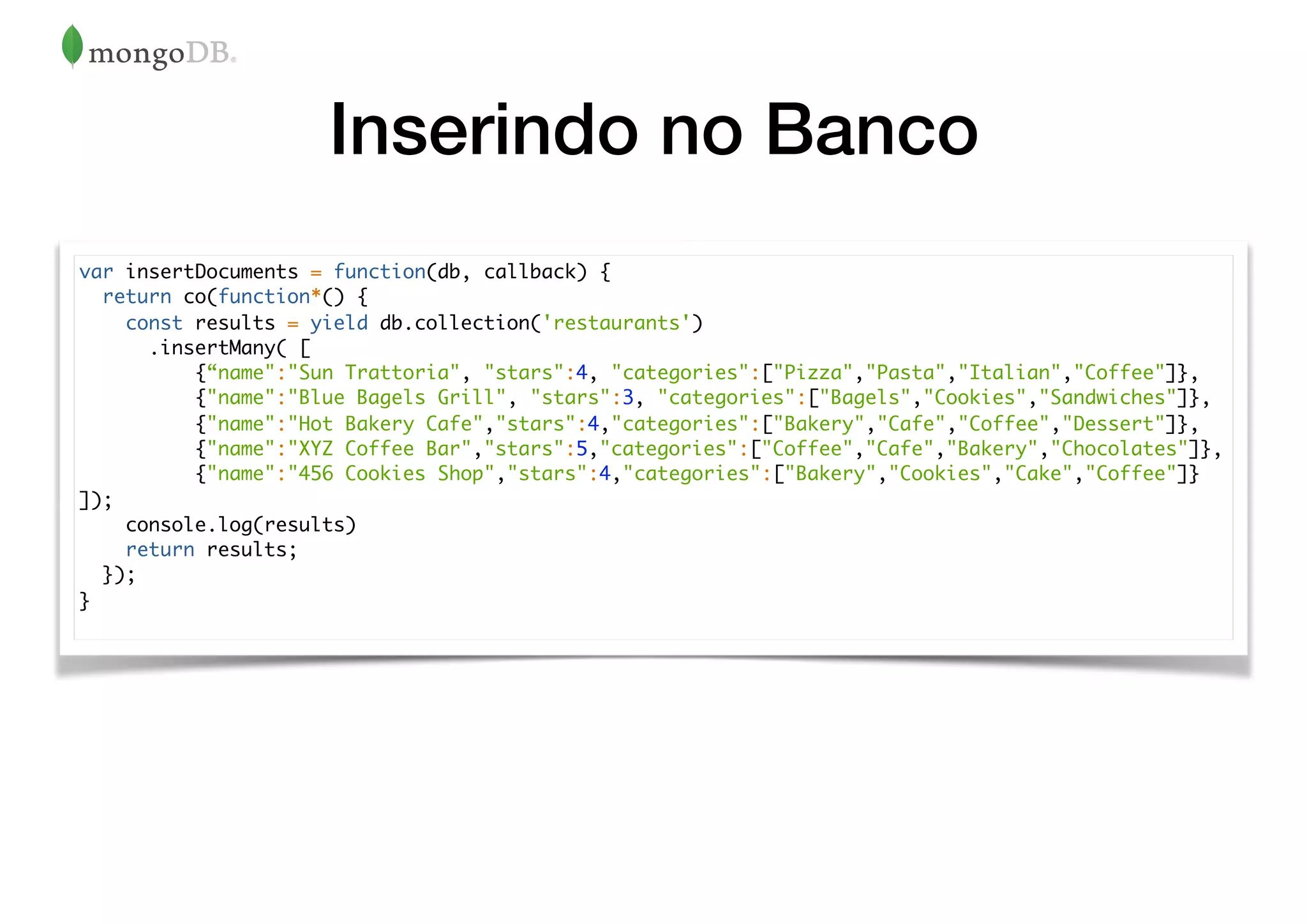 Inserindo no Banco
var insertDocuments = function(db, callback) {
return co(function*() {
const results = yield db.collection('restaurants')
.insertMany( [
{“name":"Sun Trattoria", "stars":4, "categories":["Pizza","Pasta","Italian","Coffee"]},
{"name":"Blue Bagels Grill", "stars":3, "categories":["Bagels","Cookies","Sandwiches"]},
{"name":"Hot Bakery Cafe","stars":4,"categories":["Bakery","Cafe","Coffee","Dessert"]},
{"name":"XYZ Coffee Bar","stars":5,"categories":["Coffee","Cafe","Bakery","Chocolates"]},
{"name":"456 Cookies Shop","stars":4,"categories":["Bakery","Cookies","Cake","Coffee"]}
]);
console.log(results)
return results;
});
}
 