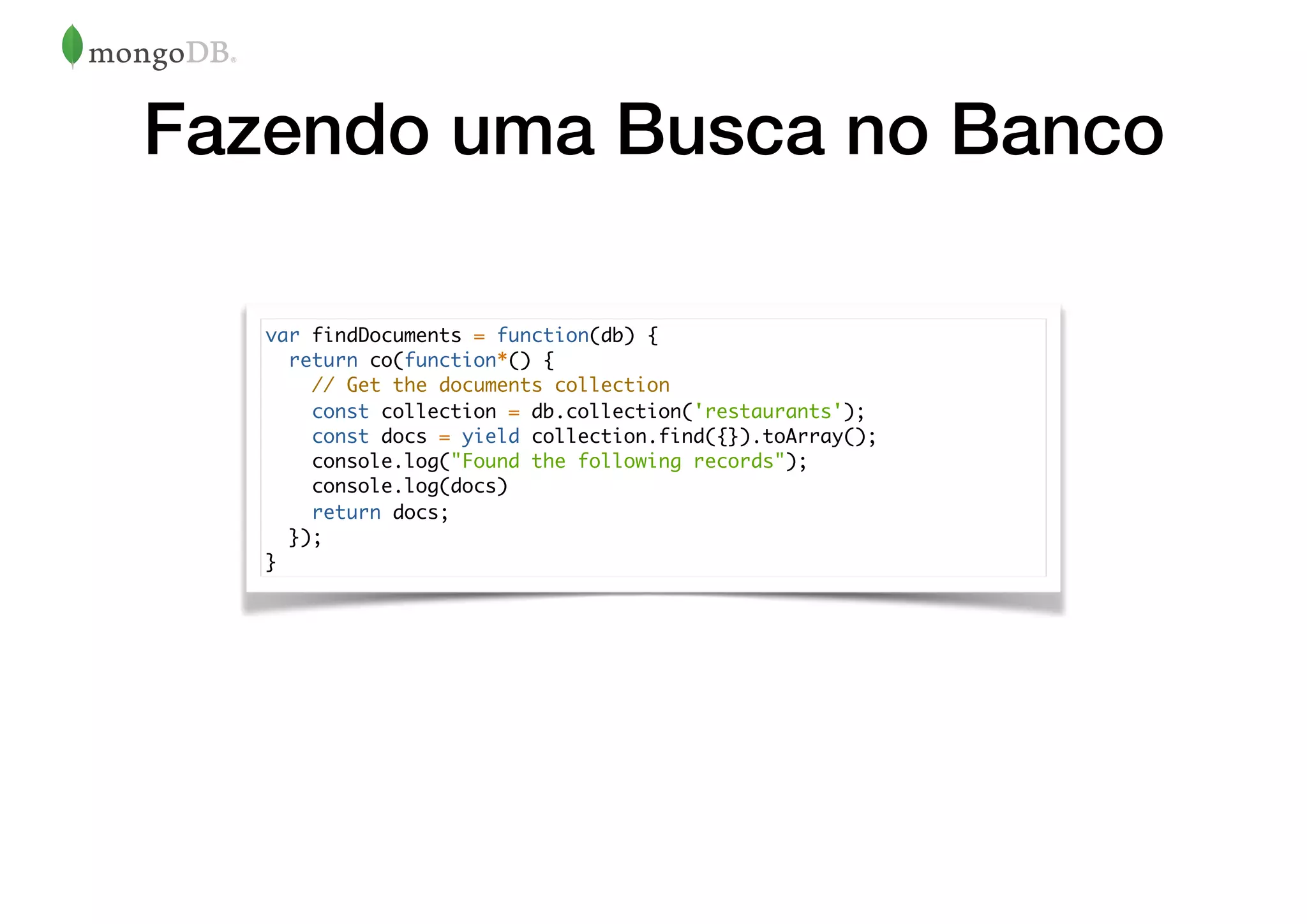 Fazendo uma Busca no Banco
var findDocuments = function(db) {
return co(function*() {
// Get the documents collection
const collection = db.collection('restaurants');
const docs = yield collection.find({}).toArray();
console.log("Found the following records");
console.log(docs)
return docs;
});
}
 