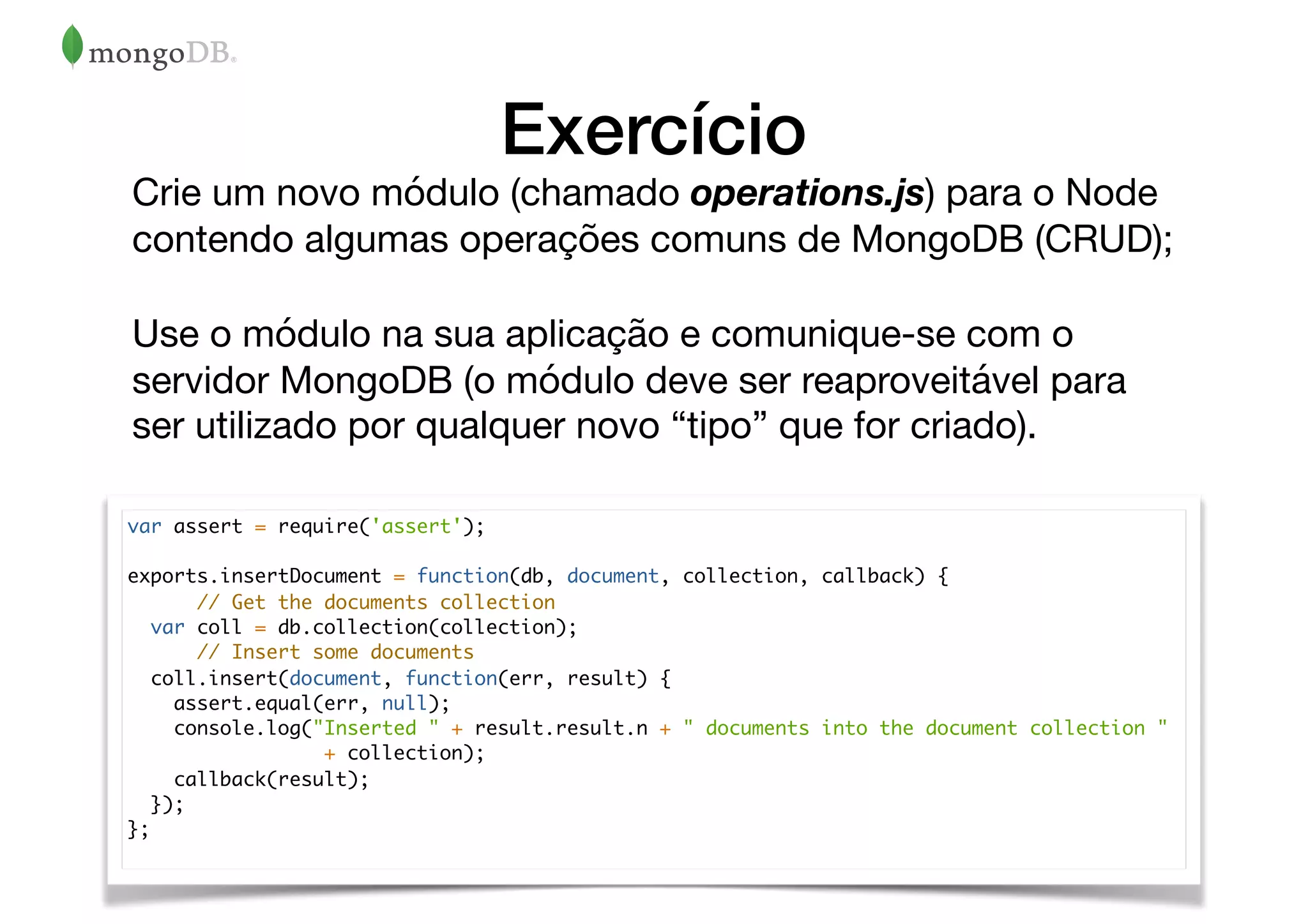 Exercício
Crie um novo módulo (chamado operations.js) para o Node
contendo algumas operações comuns de MongoDB (CRUD);

Use o módulo na sua aplicação e comunique-se com o
servidor MongoDB (o módulo deve ser reaproveitável para
ser utilizado por qualquer novo “tipo” que for criado).
var assert = require('assert');
exports.insertDocument = function(db, document, collection, callback) {
// Get the documents collection
var coll = db.collection(collection);
// Insert some documents
coll.insert(document, function(err, result) {
assert.equal(err, null);
console.log("Inserted " + result.result.n + " documents into the document collection "
+ collection);
callback(result);
});
};
 
