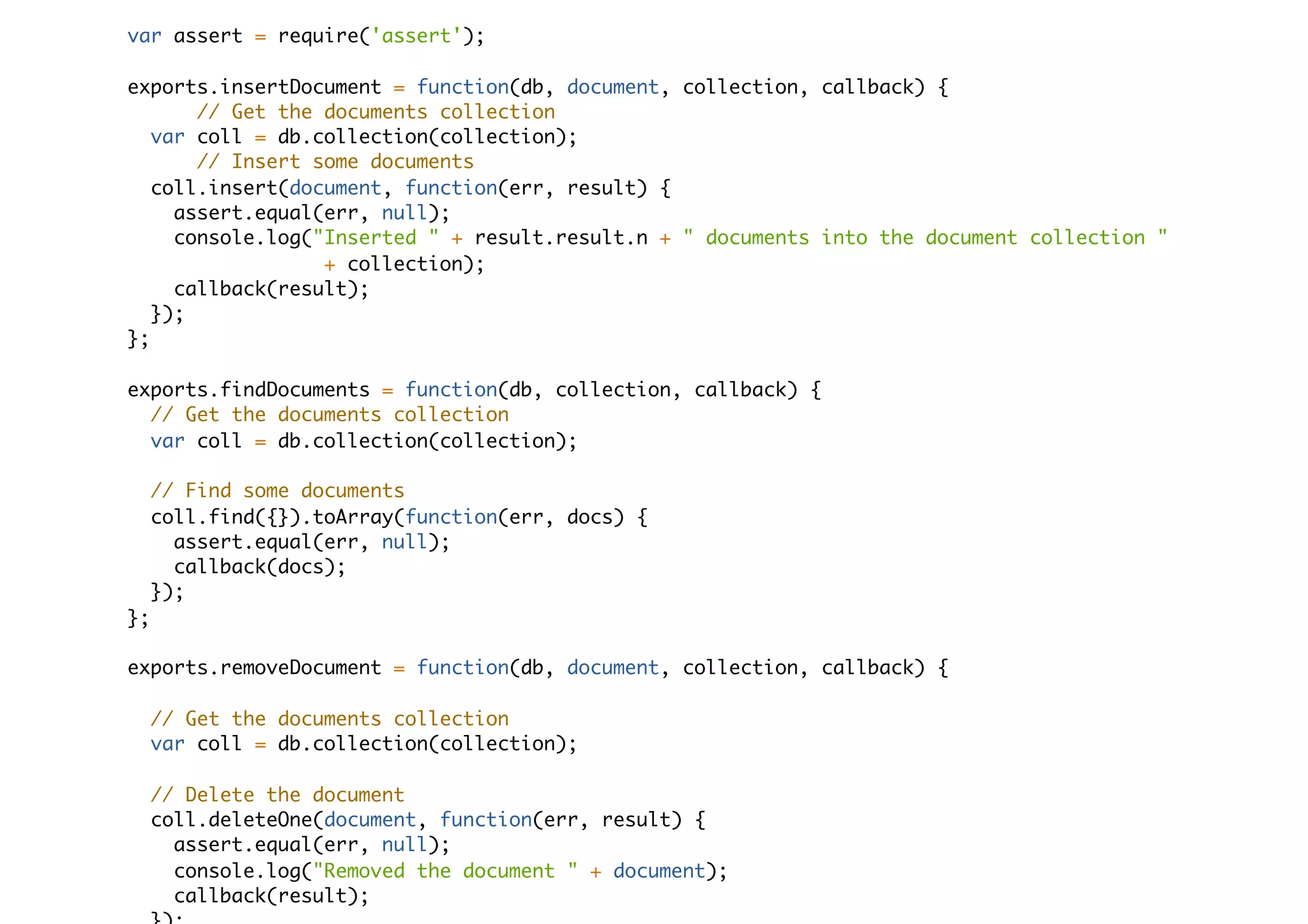 var assert = require('assert');
exports.insertDocument = function(db, document, collection, callback) {
// Get the documents collection
var coll = db.collection(collection);
// Insert some documents
coll.insert(document, function(err, result) {
assert.equal(err, null);
console.log("Inserted " + result.result.n + " documents into the document collection "
+ collection);
callback(result);
});
};
exports.findDocuments = function(db, collection, callback) {
// Get the documents collection
var coll = db.collection(collection);
// Find some documents
coll.find({}).toArray(function(err, docs) {
assert.equal(err, null);
callback(docs);
});
};
exports.removeDocument = function(db, document, collection, callback) {
// Get the documents collection
var coll = db.collection(collection);
// Delete the document
coll.deleteOne(document, function(err, result) {
assert.equal(err, null);
console.log("Removed the document " + document);
callback(result);
 