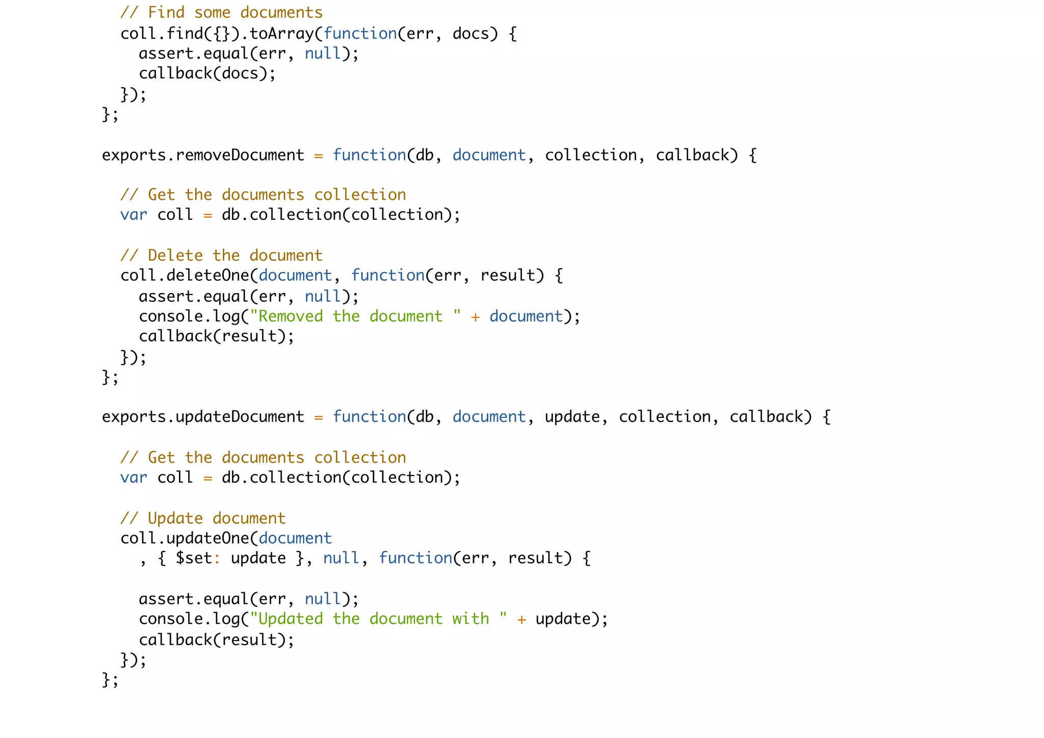 // Find some documents
coll.find({}).toArray(function(err, docs) {
assert.equal(err, null);
callback(docs);
});
};
exports.removeDocument = function(db, document, collection, callback) {
// Get the documents collection
var coll = db.collection(collection);
// Delete the document
coll.deleteOne(document, function(err, result) {
assert.equal(err, null);
console.log("Removed the document " + document);
callback(result);
});
};
exports.updateDocument = function(db, document, update, collection, callback) {
// Get the documents collection
var coll = db.collection(collection);
// Update document
coll.updateOne(document
, { $set: update }, null, function(err, result) {
assert.equal(err, null);
console.log("Updated the document with " + update);
callback(result);
});
};
 