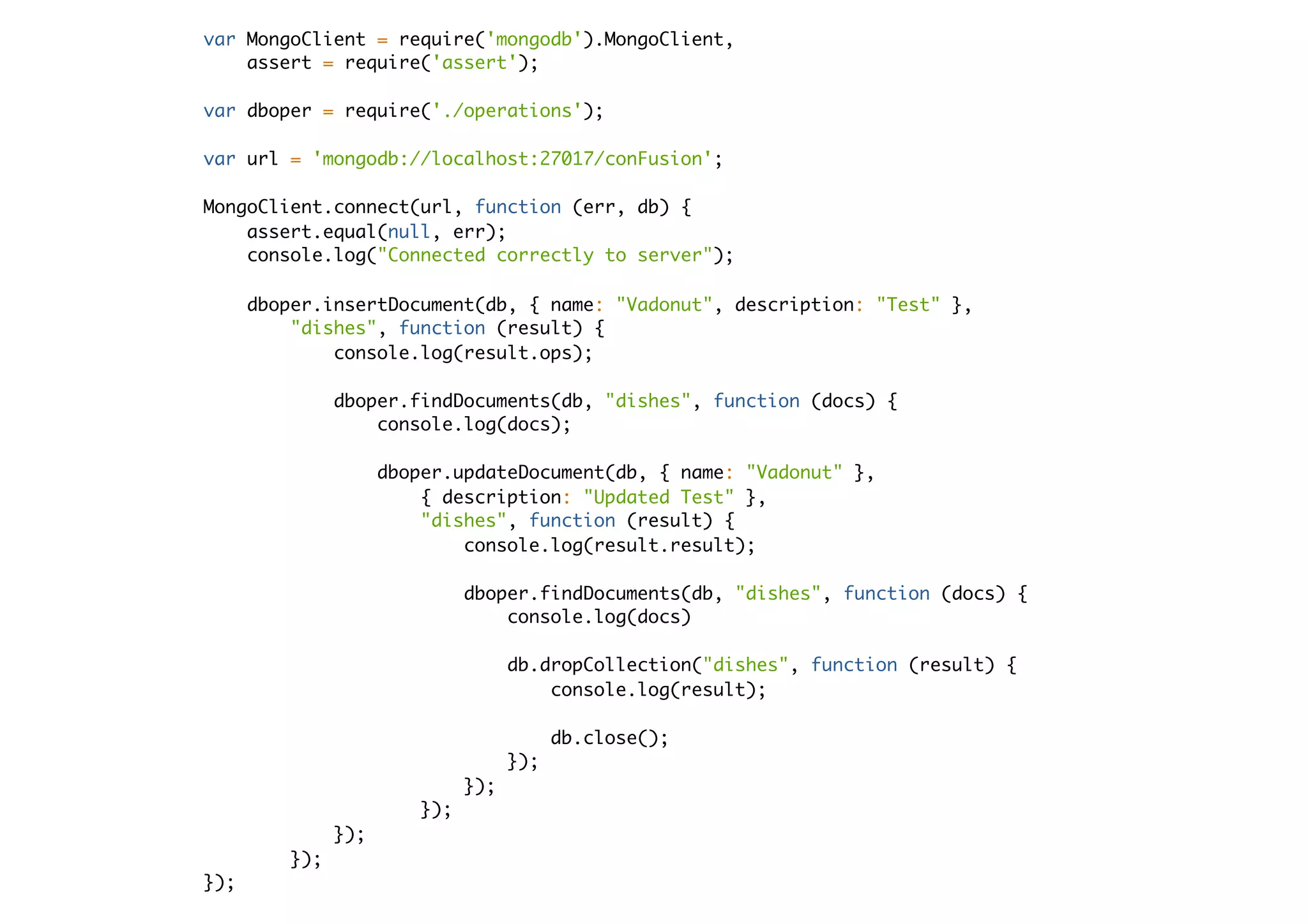 var MongoClient = require('mongodb').MongoClient,
assert = require('assert');
var dboper = require('./operations');
var url = 'mongodb://localhost:27017/conFusion';
MongoClient.connect(url, function (err, db) {
assert.equal(null, err);
console.log("Connected correctly to server");
dboper.insertDocument(db, { name: "Vadonut", description: "Test" },
"dishes", function (result) {
console.log(result.ops);
dboper.findDocuments(db, "dishes", function (docs) {
console.log(docs);
dboper.updateDocument(db, { name: "Vadonut" },
{ description: "Updated Test" },
"dishes", function (result) {
console.log(result.result);
dboper.findDocuments(db, "dishes", function (docs) {
console.log(docs)
db.dropCollection("dishes", function (result) {
console.log(result);
db.close();
});
});
});
});
});
});
 