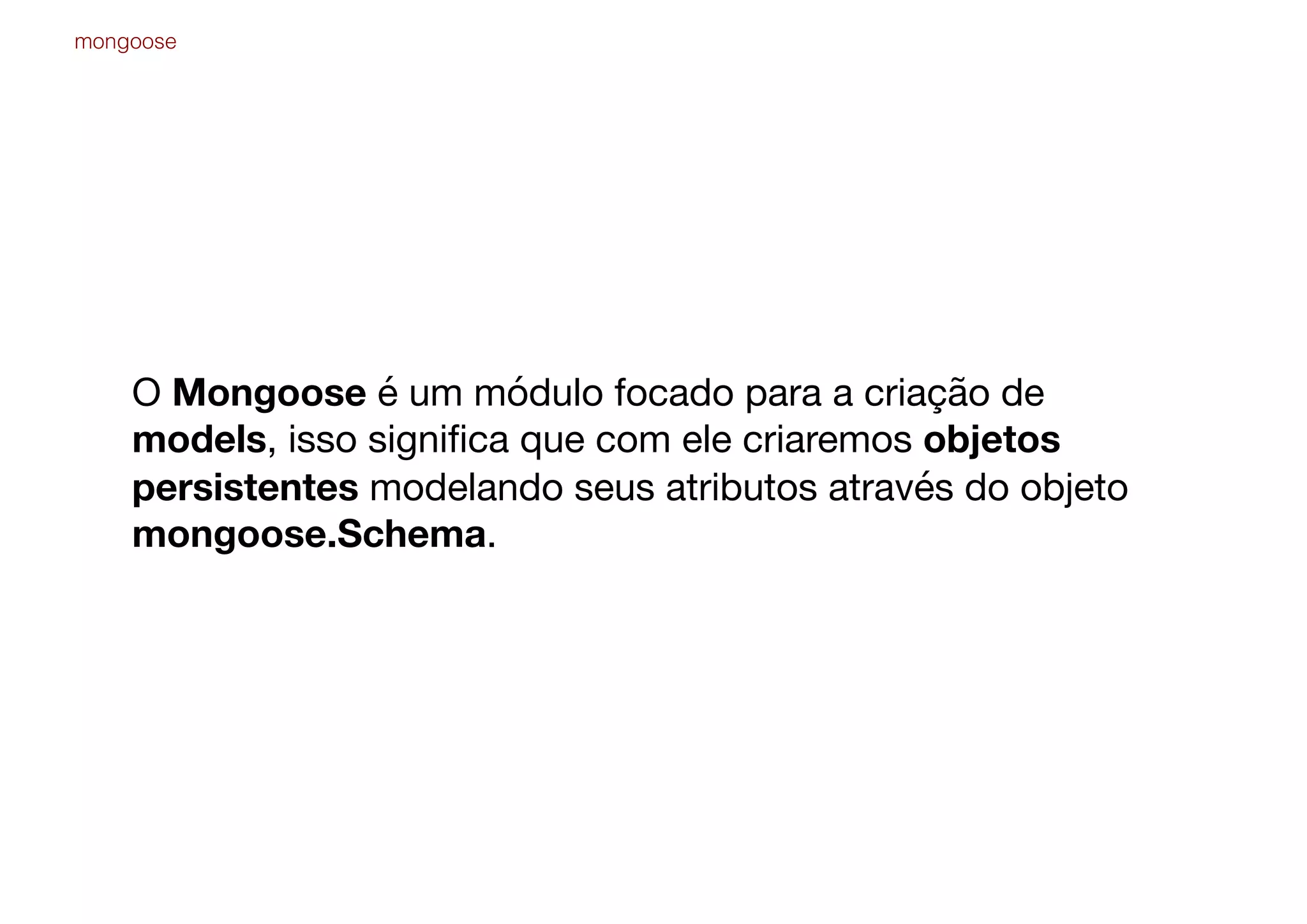 O Mongoose é um módulo focado para a criação de
models, isso signiﬁca que com ele criaremos objetos
persistentes modelando seus atributos através do objeto
mongoose.Schema.
mongoose
 