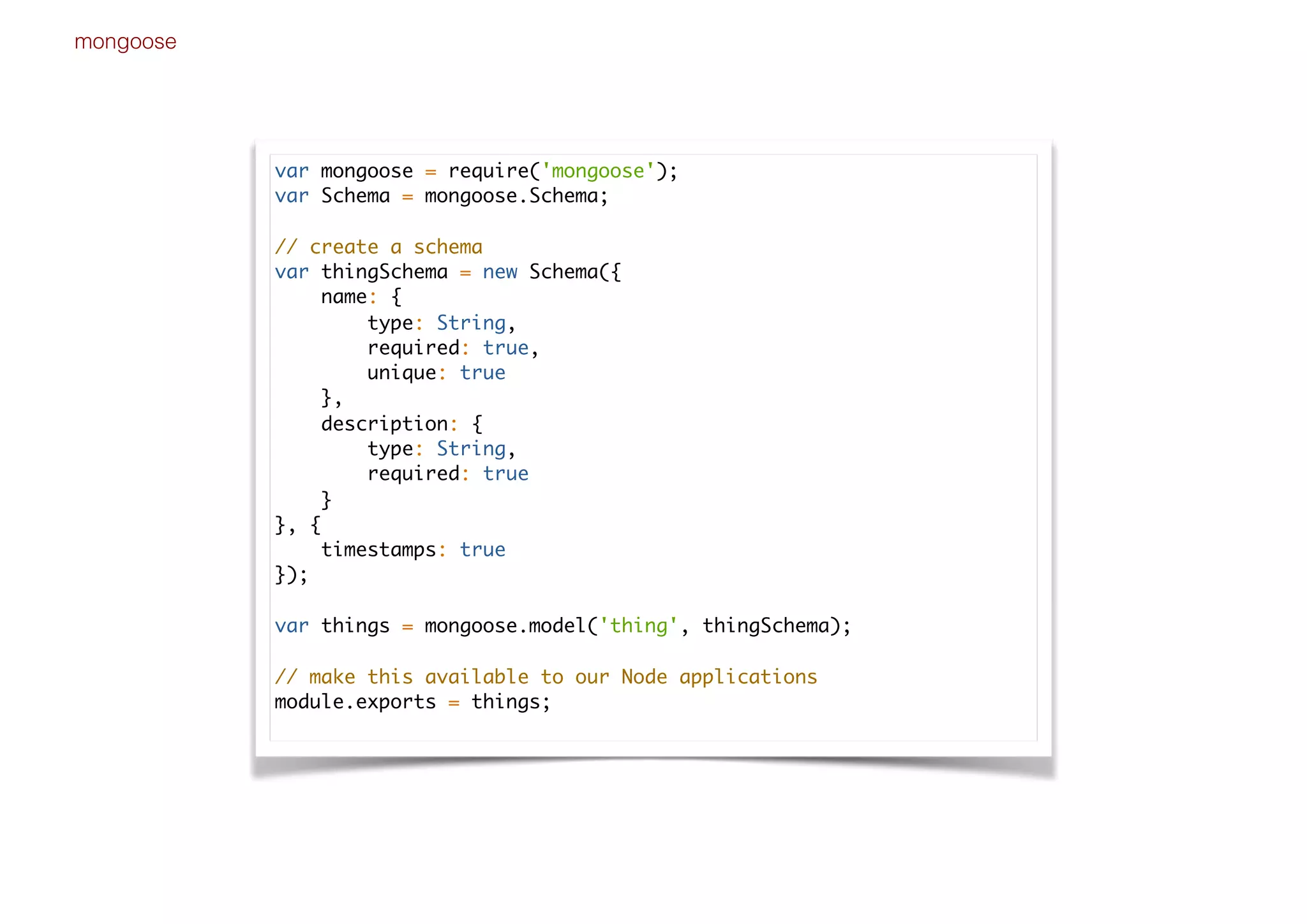 mongoose
var mongoose = require('mongoose');
var Schema = mongoose.Schema;
// create a schema
var thingSchema = new Schema({
name: {
type: String,
required: true,
unique: true
},
description: {
type: String,
required: true
}
}, {
timestamps: true
});
var things = mongoose.model('thing', thingSchema);
// make this available to our Node applications
module.exports = things;
 