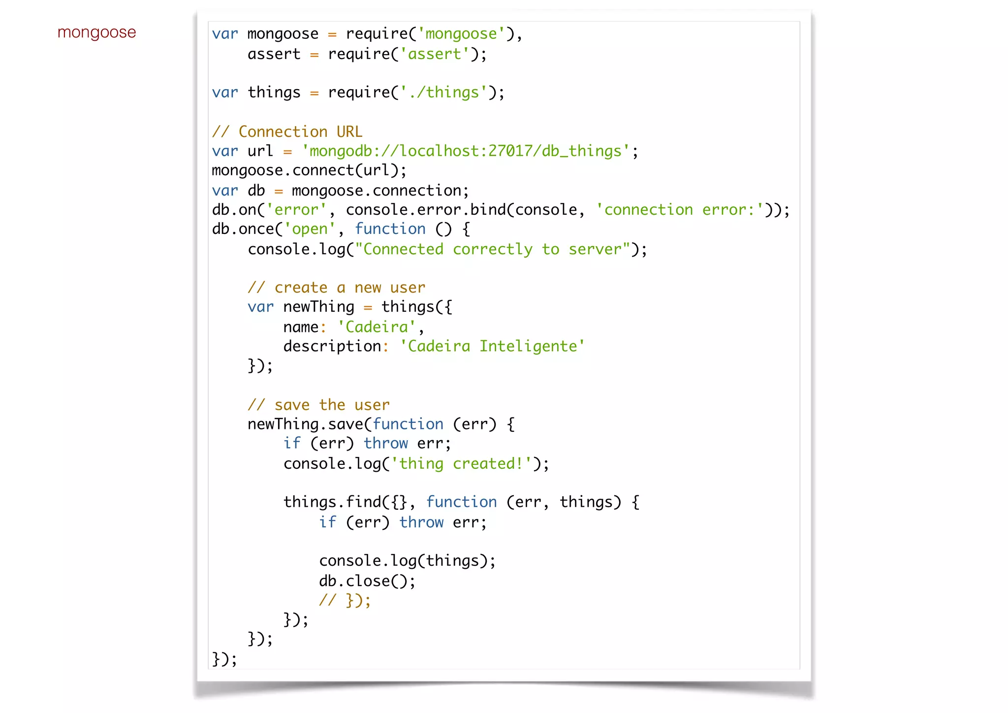 mongoose var mongoose = require('mongoose'),
assert = require('assert');
var things = require('./things');
// Connection URL
var url = 'mongodb://localhost:27017/db_things';
mongoose.connect(url);
var db = mongoose.connection;
db.on('error', console.error.bind(console, 'connection error:'));
db.once('open', function () {
console.log("Connected correctly to server");
// create a new user
var newThing = things({
name: 'Cadeira',
description: 'Cadeira Inteligente'
});
// save the user
newThing.save(function (err) {
if (err) throw err;
console.log('thing created!');
things.find({}, function (err, things) {
if (err) throw err;
console.log(things);
db.close();
// });
});
});
});
 