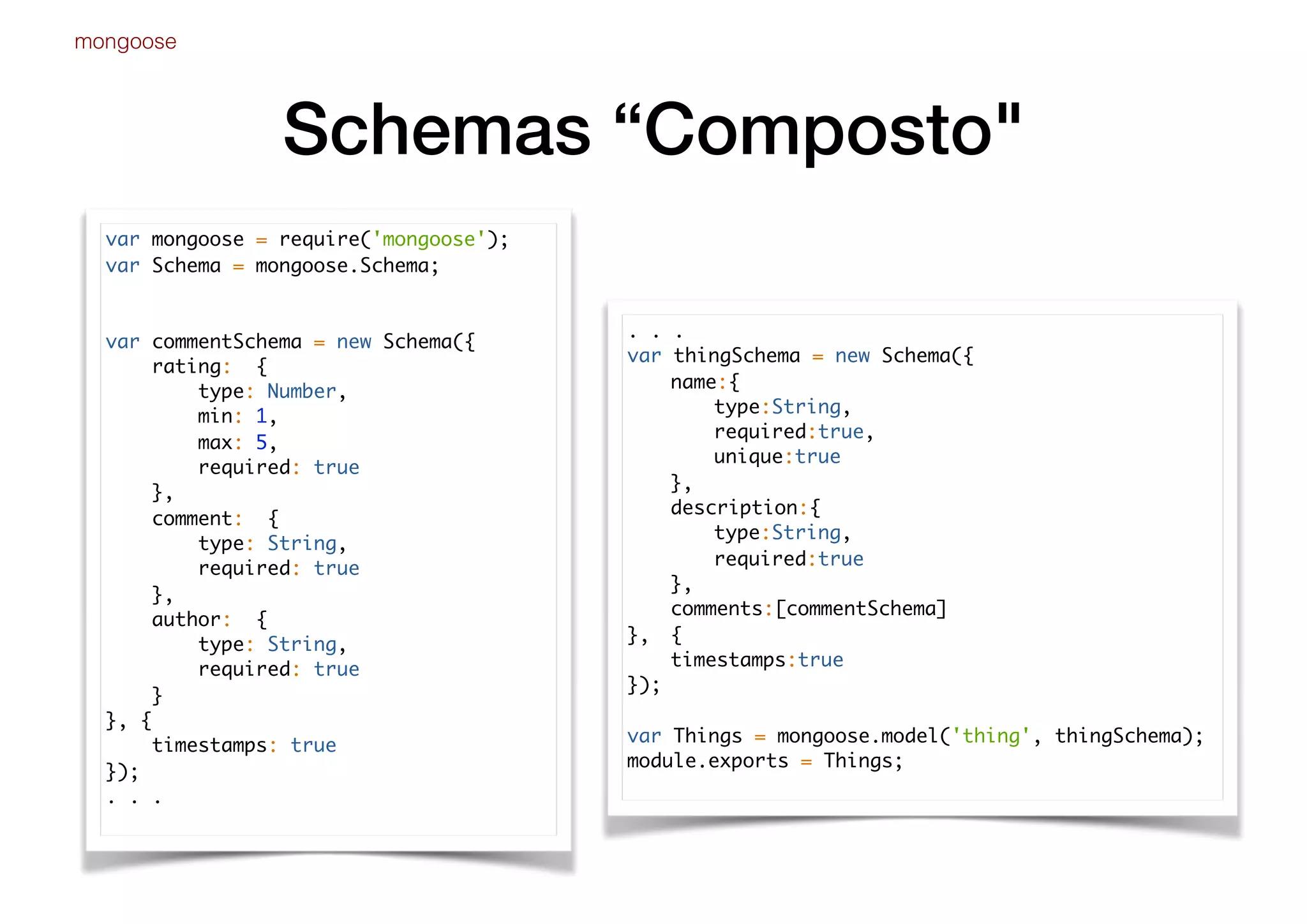 Schemas “Composto"
mongoose
var mongoose = require('mongoose');
var Schema = mongoose.Schema;
var commentSchema = new Schema({
rating: {
type: Number,
min: 1,
max: 5,
required: true
},
comment: {
type: String,
required: true
},
author: {
type: String,
required: true
}
}, {
timestamps: true
});
. . .
. . .
var thingSchema = new Schema({
name:{
type:String,
required:true,
unique:true
},
description:{
type:String,
required:true
},
comments:[commentSchema]
}, {
timestamps:true
});
var Things = mongoose.model('thing', thingSchema);
module.exports = Things;
 