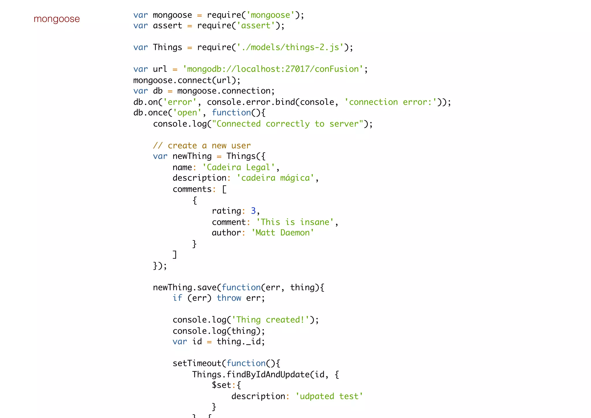 mongoose var mongoose = require('mongoose');
var assert = require('assert');
var Things = require('./models/things-2.js');
var url = 'mongodb://localhost:27017/conFusion';
mongoose.connect(url);
var db = mongoose.connection;
db.on('error', console.error.bind(console, 'connection error:'));
db.once('open', function(){
console.log("Connected correctly to server");
// create a new user
var newThing = Things({
name: 'Cadeira Legal',
description: 'cadeira mágica',
comments: [
{
rating: 3,
comment: 'This is insane',
author: 'Matt Daemon'
}
]
});
newThing.save(function(err, thing){
if (err) throw err;
console.log('Thing created!');
console.log(thing);
var id = thing._id;
setTimeout(function(){
Things.findByIdAndUpdate(id, {
$set:{
description: 'udpated test'
}
 