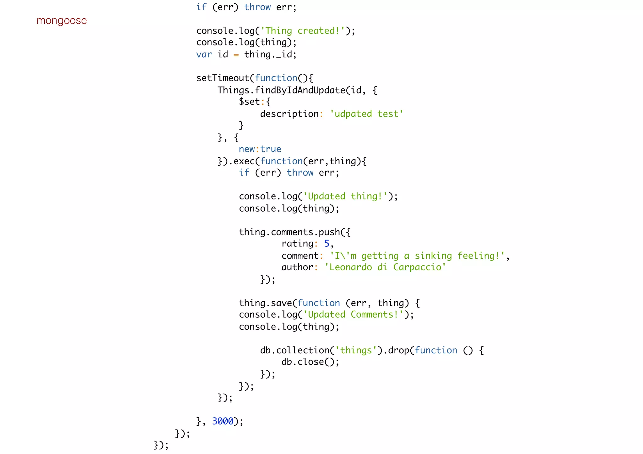 mongoose
if (err) throw err;
console.log('Thing created!');
console.log(thing);
var id = thing._id;
setTimeout(function(){
Things.findByIdAndUpdate(id, {
$set:{
description: 'udpated test'
}
}, {
new:true
}).exec(function(err,thing){
if (err) throw err;
console.log('Updated thing!');
console.log(thing);
thing.comments.push({
rating: 5,
comment: 'I'm getting a sinking feeling!',
author: 'Leonardo di Carpaccio'
});
thing.save(function (err, thing) {
console.log('Updated Comments!');
console.log(thing);
db.collection('things').drop(function () {
db.close();
});
});
});
}, 3000);
});
});
 