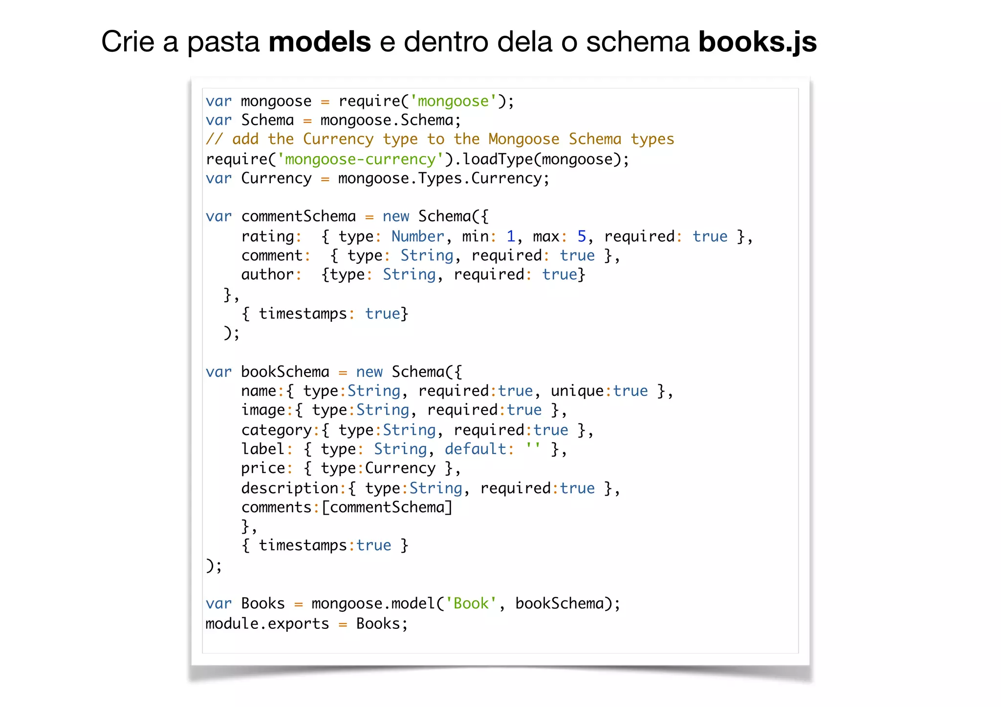 Crie a pasta models e dentro dela o schema books.js
var mongoose = require('mongoose');
var Schema = mongoose.Schema;
// add the Currency type to the Mongoose Schema types
require('mongoose-currency').loadType(mongoose);
var Currency = mongoose.Types.Currency;
var commentSchema = new Schema({
rating: { type: Number, min: 1, max: 5, required: true },
comment: { type: String, required: true },
author: {type: String, required: true}
},
{ timestamps: true}
);
var bookSchema = new Schema({
name:{ type:String, required:true, unique:true },
image:{ type:String, required:true },
category:{ type:String, required:true },
label: { type: String, default: '' },
price: { type:Currency },
description:{ type:String, required:true },
comments:[commentSchema]
},
{ timestamps:true }
);
var Books = mongoose.model('Book', bookSchema);
module.exports = Books;
 