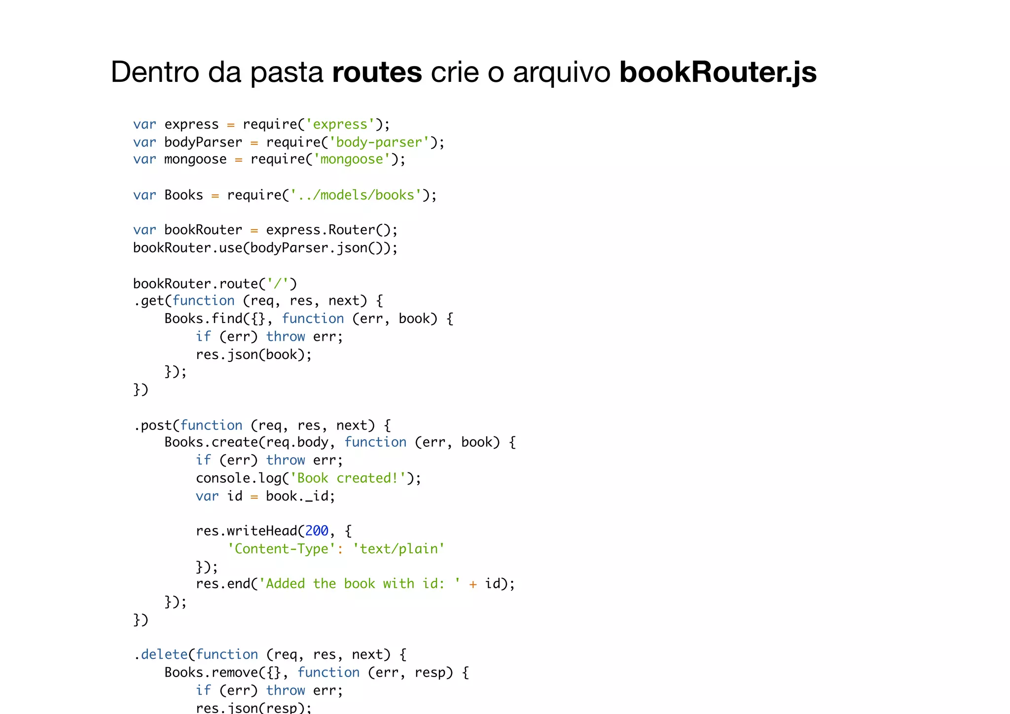 Dentro da pasta routes crie o arquivo bookRouter.js
var express = require('express');
var bodyParser = require('body-parser');
var mongoose = require('mongoose');
var Books = require('../models/books');
var bookRouter = express.Router();
bookRouter.use(bodyParser.json());
bookRouter.route('/')
.get(function (req, res, next) {
Books.find({}, function (err, book) {
if (err) throw err;
res.json(book);
});
})
.post(function (req, res, next) {
Books.create(req.body, function (err, book) {
if (err) throw err;
console.log('Book created!');
var id = book._id;
res.writeHead(200, {
'Content-Type': 'text/plain'
});
res.end('Added the book with id: ' + id);
});
})
.delete(function (req, res, next) {
Books.remove({}, function (err, resp) {
if (err) throw err;
res.json(resp);
 