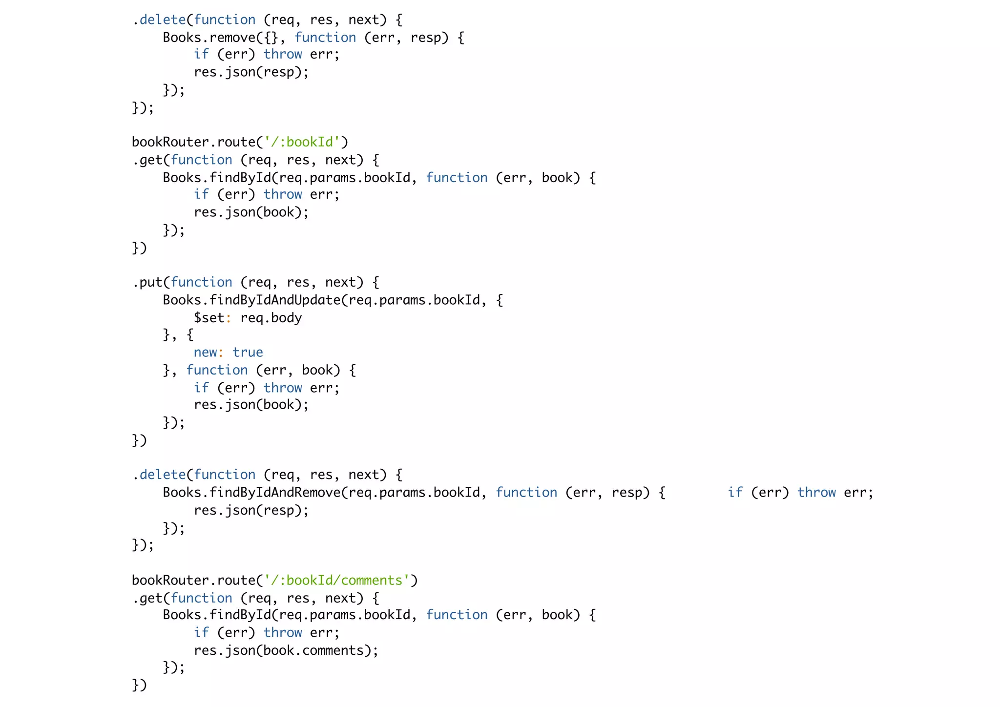 .delete(function (req, res, next) {
Books.remove({}, function (err, resp) {
if (err) throw err;
res.json(resp);
});
});
bookRouter.route('/:bookId')
.get(function (req, res, next) {
Books.findById(req.params.bookId, function (err, book) {
if (err) throw err;
res.json(book);
});
})
.put(function (req, res, next) {
Books.findByIdAndUpdate(req.params.bookId, {
$set: req.body
}, {
new: true
}, function (err, book) {
if (err) throw err;
res.json(book);
});
})
.delete(function (req, res, next) {
Books.findByIdAndRemove(req.params.bookId, function (err, resp) { if (err) throw err;
res.json(resp);
});
});
bookRouter.route('/:bookId/comments')
.get(function (req, res, next) {
Books.findById(req.params.bookId, function (err, book) {
if (err) throw err;
res.json(book.comments);
});
})
 