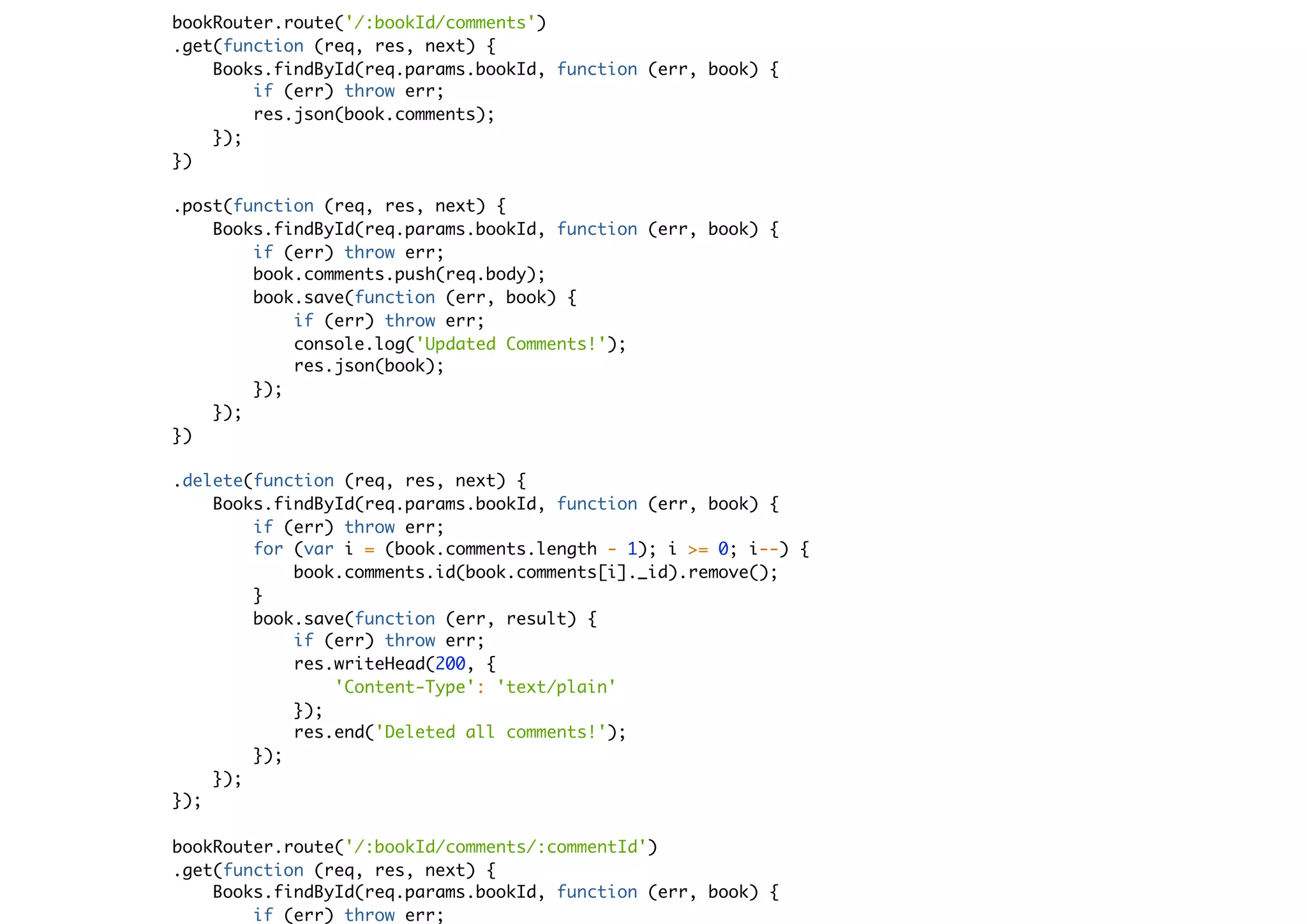 bookRouter.route('/:bookId/comments')
.get(function (req, res, next) {
Books.findById(req.params.bookId, function (err, book) {
if (err) throw err;
res.json(book.comments);
});
})
.post(function (req, res, next) {
Books.findById(req.params.bookId, function (err, book) {
if (err) throw err;
book.comments.push(req.body);
book.save(function (err, book) {
if (err) throw err;
console.log('Updated Comments!');
res.json(book);
});
});
})
.delete(function (req, res, next) {
Books.findById(req.params.bookId, function (err, book) {
if (err) throw err;
for (var i = (book.comments.length - 1); i >= 0; i--) {
book.comments.id(book.comments[i]._id).remove();
}
book.save(function (err, result) {
if (err) throw err;
res.writeHead(200, {
'Content-Type': 'text/plain'
});
res.end('Deleted all comments!');
});
});
});
bookRouter.route('/:bookId/comments/:commentId')
.get(function (req, res, next) {
Books.findById(req.params.bookId, function (err, book) {
if (err) throw err;
 
