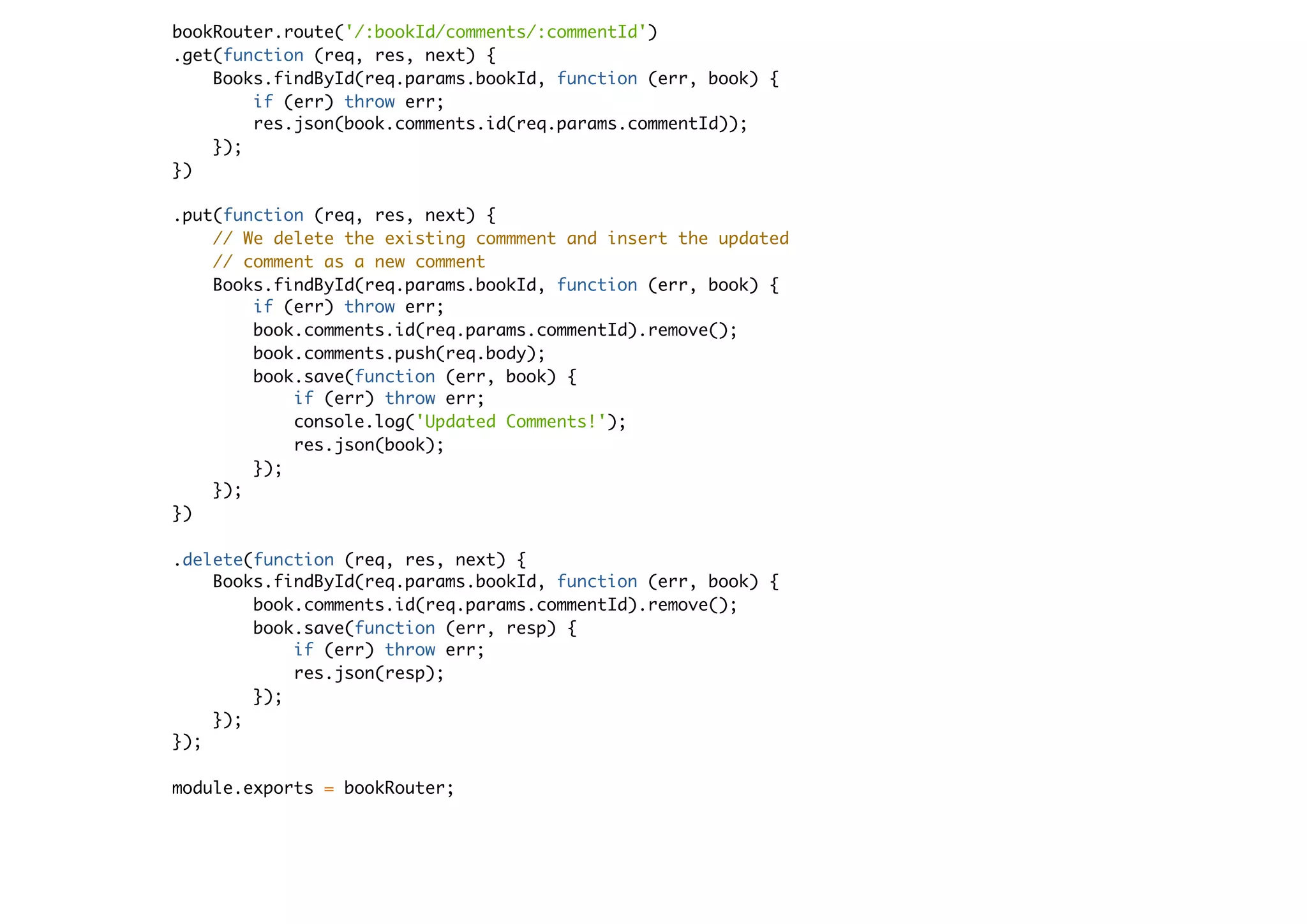 bookRouter.route('/:bookId/comments/:commentId')
.get(function (req, res, next) {
Books.findById(req.params.bookId, function (err, book) {
if (err) throw err;
res.json(book.comments.id(req.params.commentId));
});
})
.put(function (req, res, next) {
// We delete the existing commment and insert the updated
// comment as a new comment
Books.findById(req.params.bookId, function (err, book) {
if (err) throw err;
book.comments.id(req.params.commentId).remove();
book.comments.push(req.body);
book.save(function (err, book) {
if (err) throw err;
console.log('Updated Comments!');
res.json(book);
});
});
})
.delete(function (req, res, next) {
Books.findById(req.params.bookId, function (err, book) {
book.comments.id(req.params.commentId).remove();
book.save(function (err, resp) {
if (err) throw err;
res.json(resp);
});
});
});
module.exports = bookRouter;
 