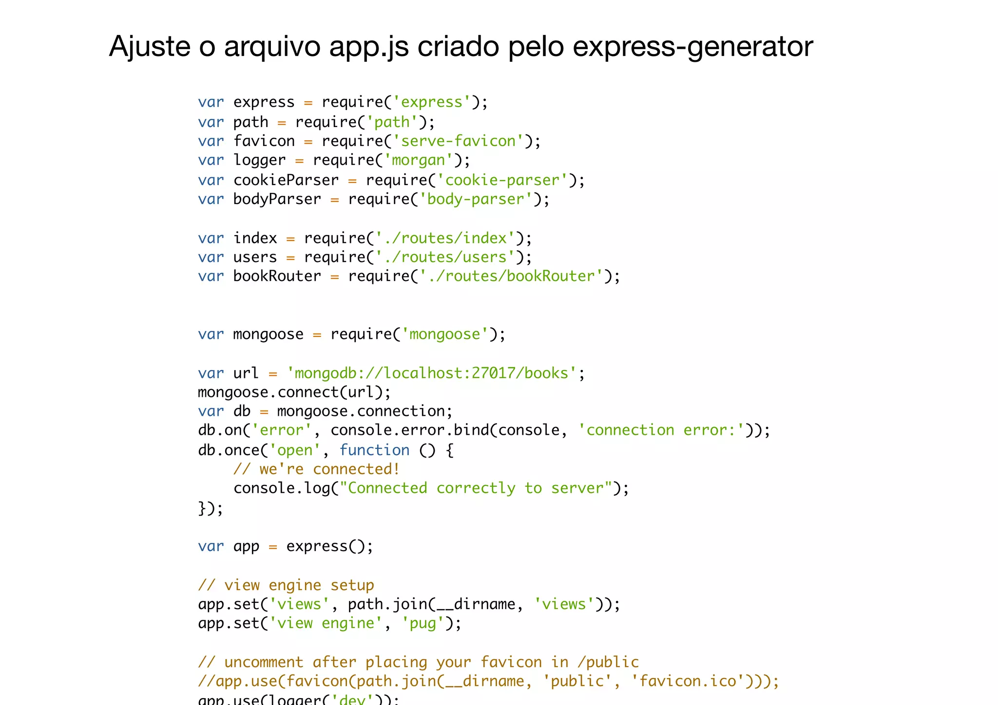 var express = require('express');
var path = require('path');
var favicon = require('serve-favicon');
var logger = require('morgan');
var cookieParser = require('cookie-parser');
var bodyParser = require('body-parser');
var index = require('./routes/index');
var users = require('./routes/users');
var bookRouter = require('./routes/bookRouter');
var mongoose = require('mongoose');
var url = 'mongodb://localhost:27017/books';
mongoose.connect(url);
var db = mongoose.connection;
db.on('error', console.error.bind(console, 'connection error:'));
db.once('open', function () {
// we're connected!
console.log("Connected correctly to server");
});
var app = express();
// view engine setup
app.set('views', path.join(__dirname, 'views'));
app.set('view engine', 'pug');
// uncomment after placing your favicon in /public
//app.use(favicon(path.join(__dirname, 'public', 'favicon.ico')));
Ajuste o arquivo app.js criado pelo express-generator
 