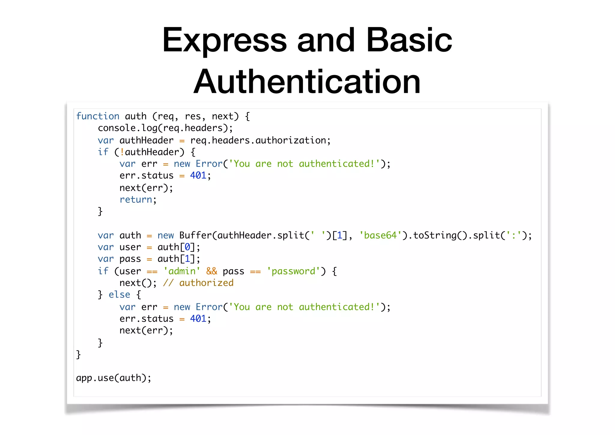 Express and Basic
Authentication
function auth (req, res, next) {
console.log(req.headers);
var authHeader = req.headers.authorization;
if (!authHeader) {
var err = new Error('You are not authenticated!');
err.status = 401;
next(err);
return;
}
var auth = new Buffer(authHeader.split(' ')[1], 'base64').toString().split(':');
var user = auth[0];
var pass = auth[1];
if (user == 'admin' && pass == 'password') {
next(); // authorized
} else {
var err = new Error('You are not authenticated!');
err.status = 401;
next(err);
}
}
app.use(auth);
 