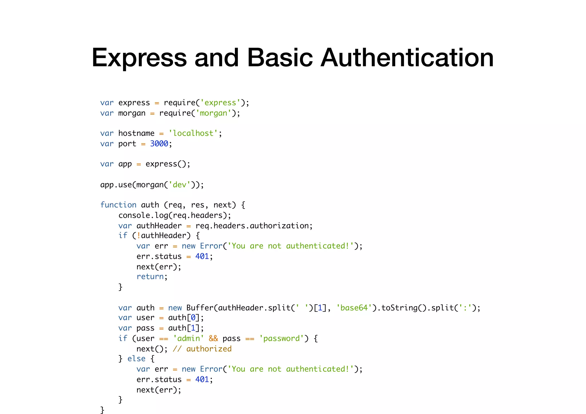 var express = require('express');
var morgan = require('morgan');
var hostname = 'localhost';
var port = 3000;
var app = express();
app.use(morgan('dev'));
function auth (req, res, next) {
console.log(req.headers);
var authHeader = req.headers.authorization;
if (!authHeader) {
var err = new Error('You are not authenticated!');
err.status = 401;
next(err);
return;
}
var auth = new Buffer(authHeader.split(' ')[1], 'base64').toString().split(':');
var user = auth[0];
var pass = auth[1];
if (user == 'admin' && pass == 'password') {
next(); // authorized
} else {
var err = new Error('You are not authenticated!');
err.status = 401;
next(err);
}
}
Express and Basic Authentication
 